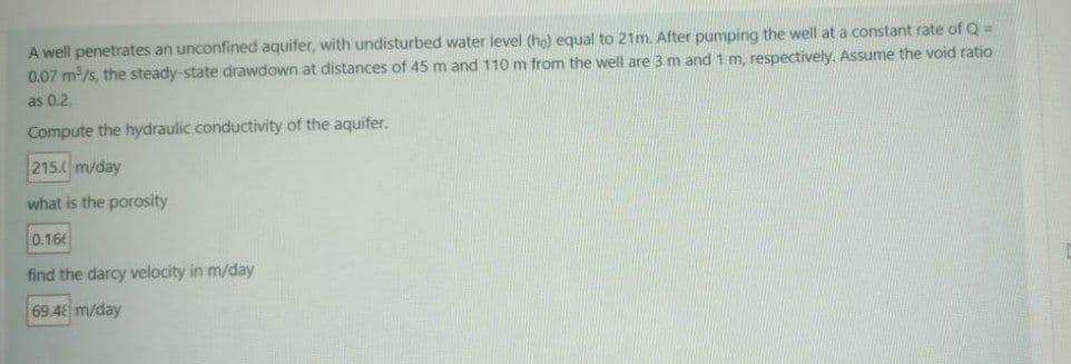 A well penetrates an unconfined aquifer, with undisturbed water level (ho) equal to 21m. After pumping the well at a constant rate of Q =
0.07 m/s, the steady-state drawdown at distances of 45 m and 110 m from the well are 3 m and 1 m. respectively. Assume the void ratio
as 0.2.
Compute the hydraulic conductivity of the aquifer.
215.0 m/day
what is the porosity
0.16
find the darcy velocity in m/day
69.4 m/day
