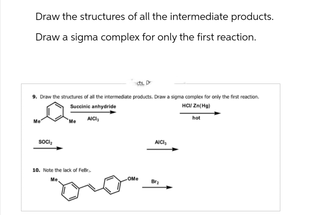 Draw the structures of all the intermediate products.
Draw a sigma complex for only the first reaction.
cts. Dr
9. Draw the structures of all the intermediate products. Draw a sigma complex for only the first reaction.
Succinic anhydride
HCI/Zn(Hg)
AICI 3
Me
Me
SOCI₂
10. Note the lack of FeBr.
Me
AICI 3
OMe
Br2
hot