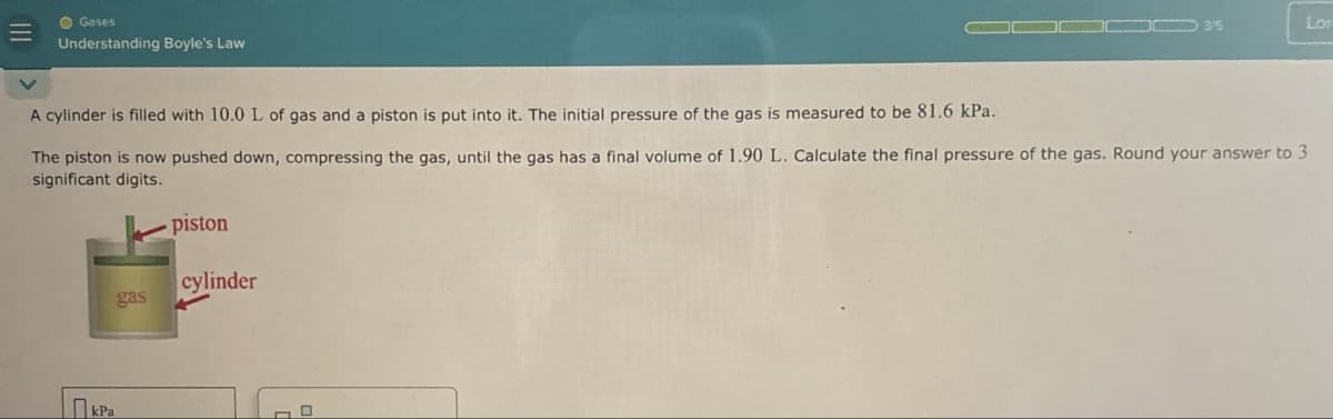 Gases
Understanding Boyle's Law
3/5
Lor
A cylinder is filled with 10.0 L of gas and a piston is put into it. The initial pressure of the gas is measured to be 81.6 kPa.
The piston is now pushed down, compressing the gas, until the gas has a final volume of 1.90 L. Calculate the final pressure of the gas. Round your answer to 3
significant digits.
Пера
kPa
piston
cylinder
gas