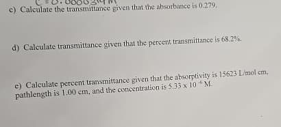 c) Calculate the transmittance given that the absorbance is 0.279.
d) Calculate transmittance given that the percent transmittance is 68.2%.
e) Calculate percent transmittance given that the absorptivity is 15623 L/mol cm,
pathlength is 1.00 cm, and the concentration is 5.33 x 10 M.