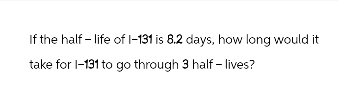 If the half-life of 1-131 is 8.2 days, how long would it
take for 1-131 to go through 3 half-lives?