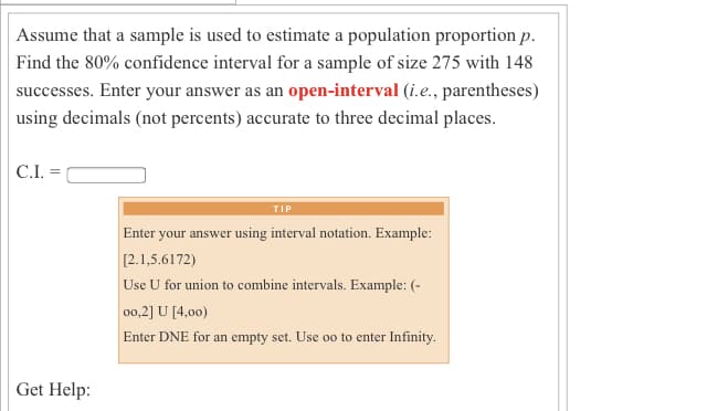 Assume that a sample is used to estimate a population proportion p.
Find the 80% confidence interval for a sample of size 275 with 148
successes. Enter your answer as an open-interval (i.e., parentheses)
using decimals (not percents) accurate to three decimal places.
C.I. =
TIP
Enter your answer using interval notation. Example:
[2.1,5.6172)
Use U for union to combine intervals. Example: (-
00,2] U [4,00)
Enter DNE for an empty set. Use oo to enter Infinity.
Get Help:
