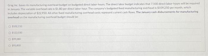 Grag Inc. bases its manufacturing overhead budget on budgeted direct labor-hours. The direct labor budget indicates that 7.100 direct labor-hours will be required
in January. The variable overhead rate is $1.80 per direct labor-hour. The company's budgeted fixed manufacturing overhead is $109,250 per month, which
includes depreciation of $22.950. All other fixed manufacturing overhead costs represent current cash flows. The January cash disbursements for manufacturing
overhead on the manufacturing overhead budget should be:
O $102,150
$122,030
$99,000
O $95,850