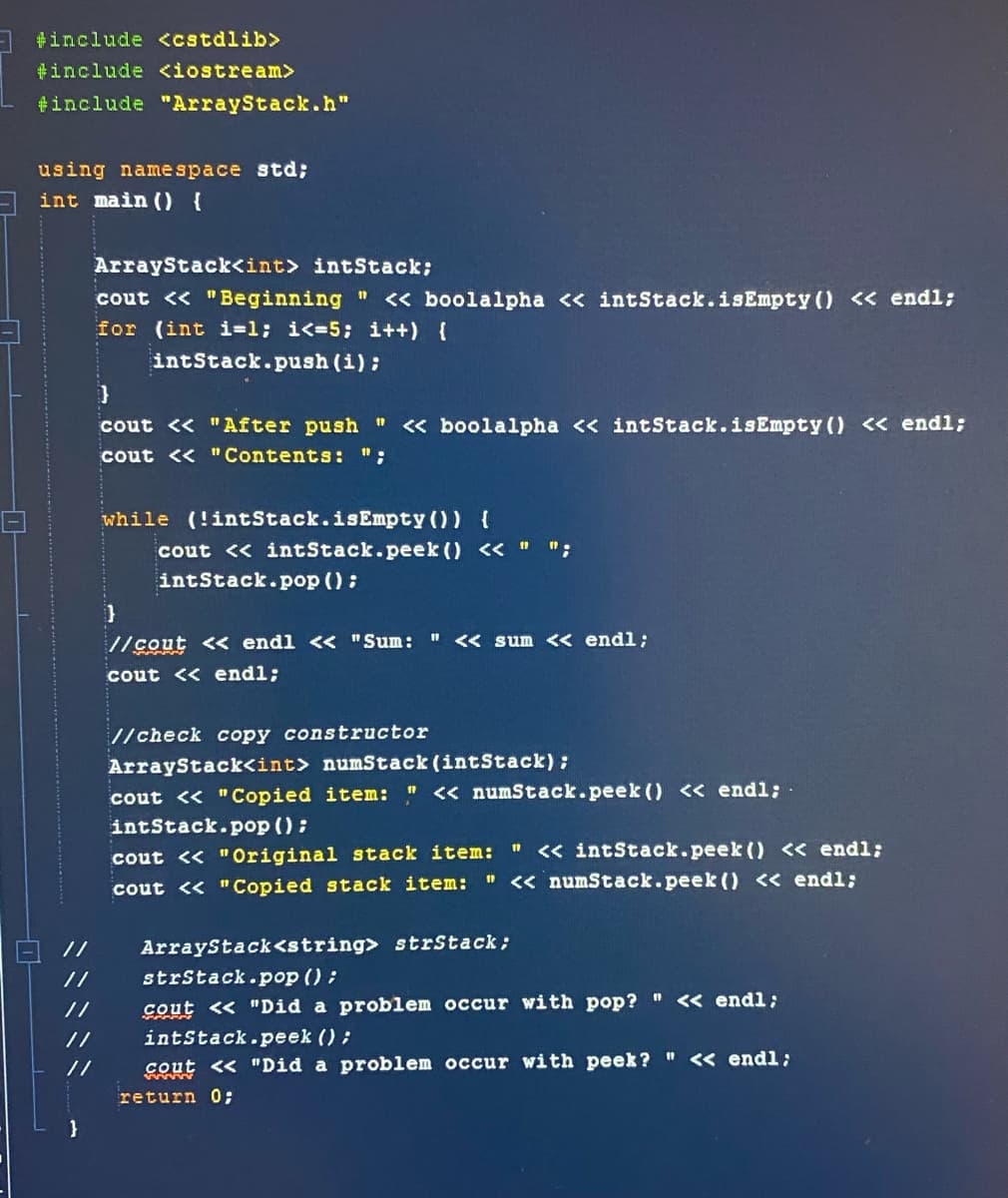 A #include <cstdlib>
tinclude <iostream>
#include "ArrayStack.h"
using namespace std;
int main () {
ArrayStack<int> intStack;
cout << "Beginning " < boolalpha << intStack.isEmpty ( < endl;
for (int i=1; i<=5; i++) {
intStack.push (i):
}
cout << "After push " « boolalpha << intStack.isEmpty () < endl;
cout << " Contents: ":
while (!intStack.isEmpty()) {
cout << intStack.peek () << " ";
intStack.pop () :
//cout < endl << "Sum: "
<< sum << endl;
cout << endl;
//check copy constructor
ArrayStack<int> numStack (intStack) :
cout << "Copied item: " << numStack.peek () << endl:
intStack.pop ():
" << intStack.peek () < endl;
" <« numStack.peek () << endl;
cout << "Original stack item:
cout << "Copied stack item:
//
ArrayStack<string> strStack;
strStack.pop ():
cout << "Did a problem occur with pop? " << endl;
intStack.peek () ;
//
cout << "Did a problem occur with peek? " << endl:
return 0;
