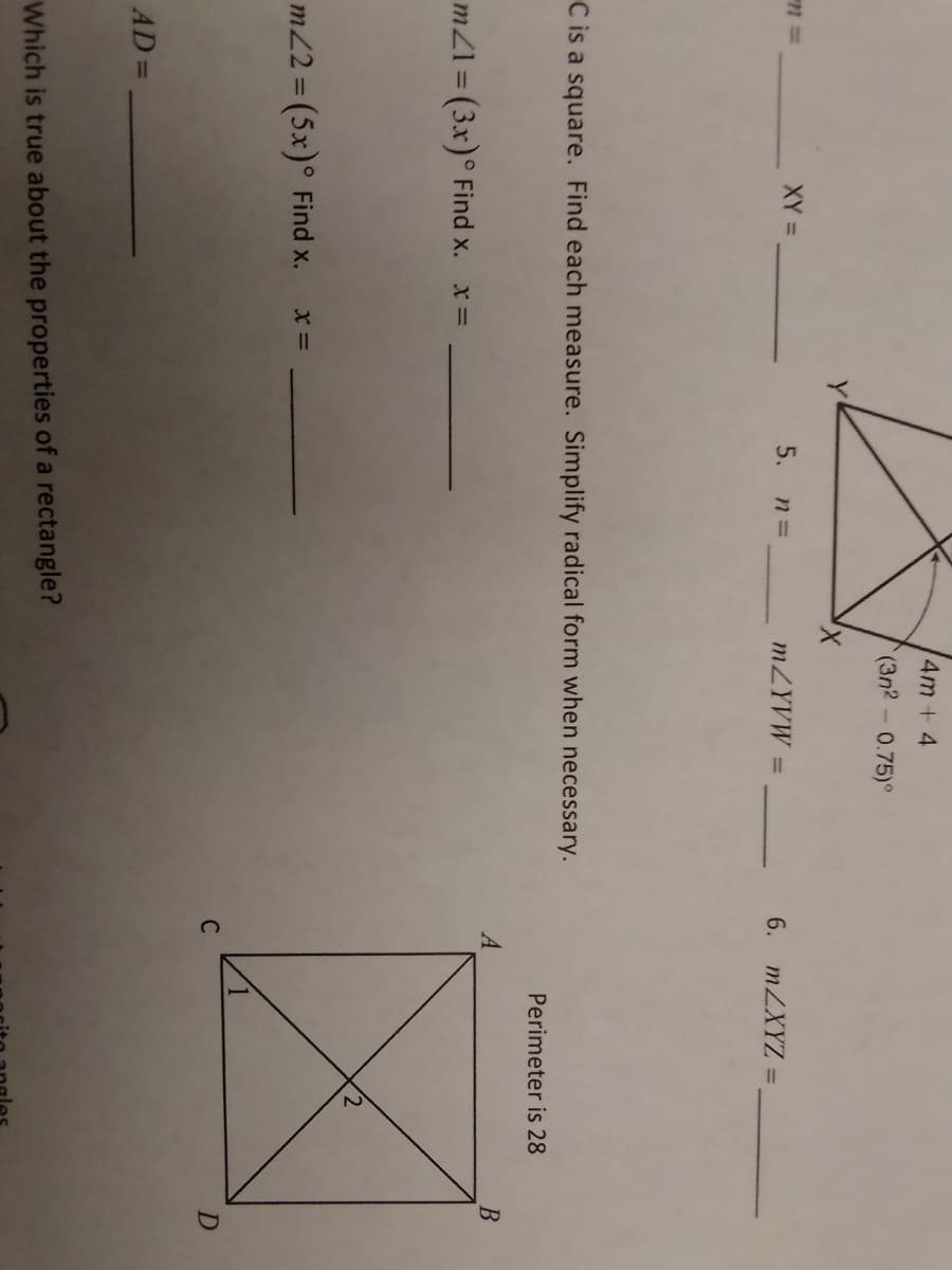 4m + 4
(3n2-0.75)°
X,
XY =
5. n=
MZYVW =
6. MZXYZ =
%3D
C is a square. Find each measure. Simplify radical form when necessary.
Perimeter is 28
A
mZ1 = (3x)° Find x. x=
%3D
m2 = (5x)° Find x.
D
AD=
Which is true about the properties of a rectangle?
