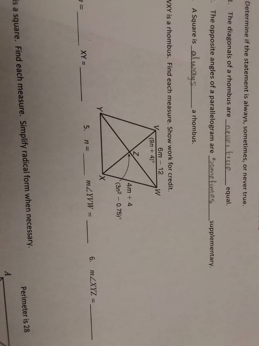 Determine if the statement is always, sometimes, or never true.
1. The diagonals of a rhombus are
nellertrue
equal.
E. The opposite angles of a parallelogram are Sometimes
supplementary.
A Square is _always
a rhombus.
VXY is a rhombus. Find each measure. Show work for credit.
6m – 12
V.
(9n + 4)°
4m + 4
(3n2 - 0.75)°
MZYVW =
6. MZXYZ = ,
%3D
XY =
5. п%3
Perimeter is 28
is a square. Find each measure. Simplify radical form when necessary.
