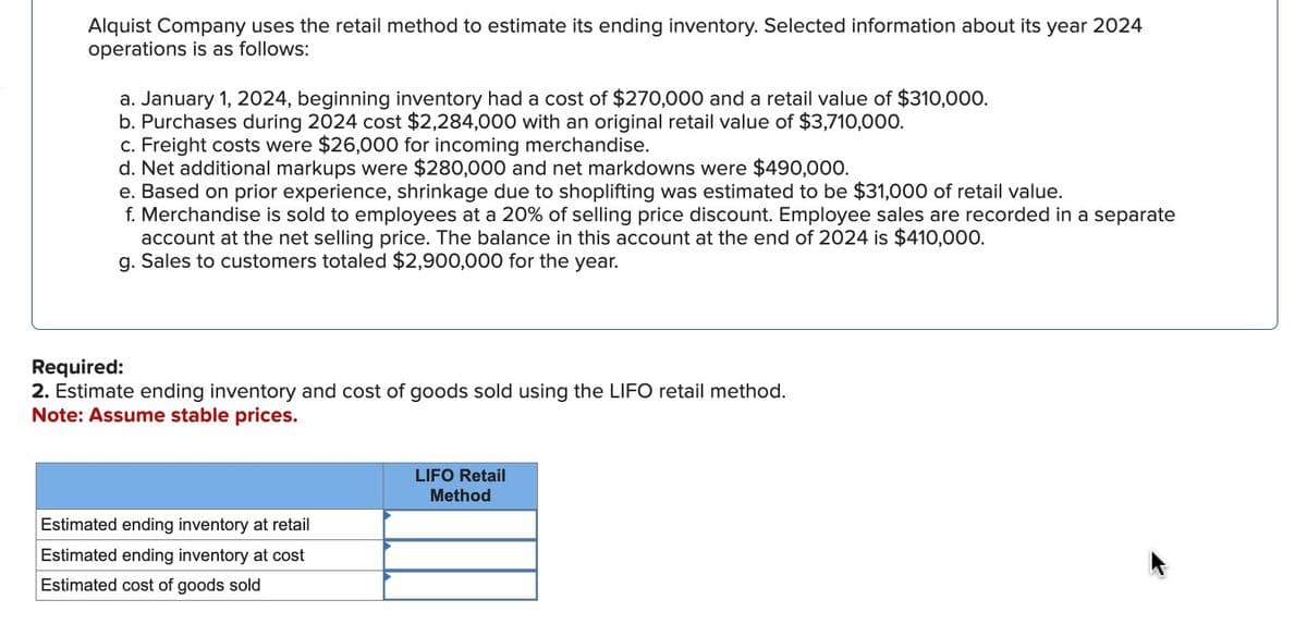 Alquist Company uses the retail method to estimate its ending inventory. Selected information about its year 2024
operations is as follows:
a. January 1, 2024, beginning inventory had a cost of $270,000 and a retail value of $310,000.
b. Purchases during 2024 cost $2,284,000 with an original retail value of $3,710,000.
c. Freight costs were $26,000 for incoming merchandise.
d. Net additional markups were $280,000 and net markdowns were $490,000.
e. Based on prior experience, shrinkage due to shoplifting was estimated to be $31,000 of retail value.
f. Merchandise is sold to employees at a 20% of selling price discount. Employee sales are recorded in a separate
account at the net selling price. The balance in this account at the end of 2024 is $410,000.
g. Sales to customers totaled $2,900,000 for the year.
Required:
2. Estimate ending inventory and cost of goods sold using the LIFO retail method.
Note: Assume stable prices.
Estimated ending inventory at retail
Estimated ending inventory at cost
Estimated cost of goods sold
LIFO Retail
Method