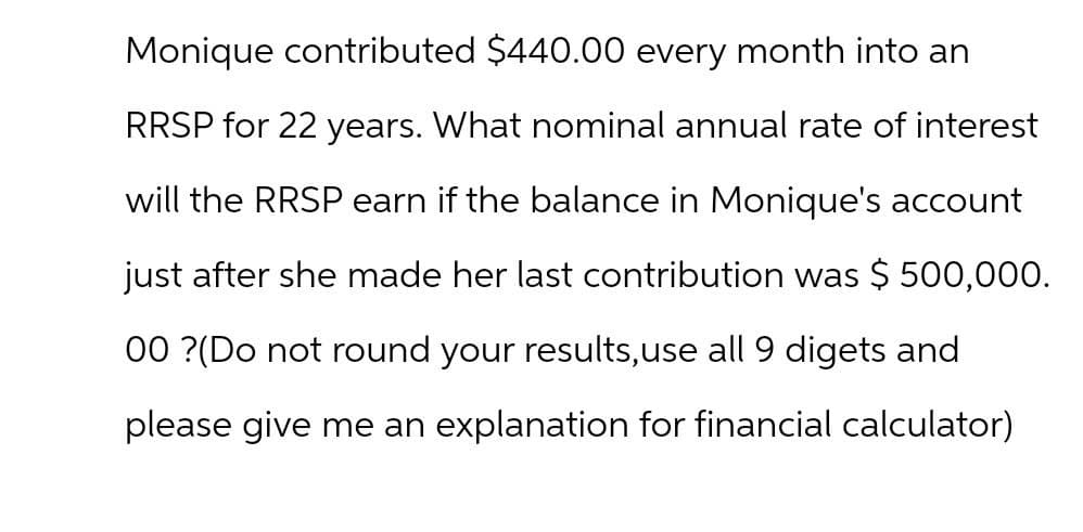 Monique contributed $440.00 every month into an
RRSP for 22 years. What nominal annual rate of interest
will the RRSP earn if the balance in Monique's account
just after she made her last contribution was $ 500,000.
00?(Do not round your results, use all 9 digets and
please give me an explanation for financial calculator)