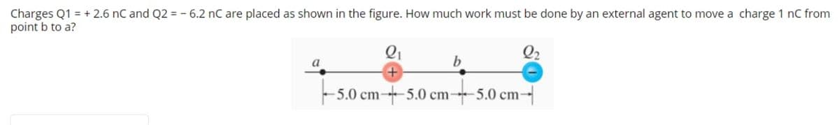 Charges Q1 = + 2.6 nC and Q2 = - 6.2 nC are placed as shown in the figure. How much work must be done by an external agent to move a charge 1 nC from
point b to a?
a
b
5.0 cm-5.0 cm-5.0 cm-
