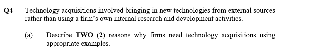 Technology acquisitions involved bringing in new technologies from external sources
rather than using a firm's own internal research and development activities.
Q4
(a)
Describe TWO (2) reasons why firms need technology acquisitions using
appropriate examples.
