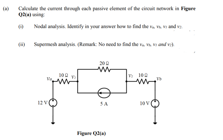 Calculate the current through each passive element of the circuit network in Figure
Q2(a) using:
(a)
(i)
Nodal analysis. Identify in your answer how to find the va, Vb, Vi and v2.
(ii)
Supermesh analysis. (Remark: No need to find the va, Vb, Vi and v2).
20Ω
V2 10 Q
Vb
10 Q
Va
12 V
5 A
10 V
Figure Q2(a)
