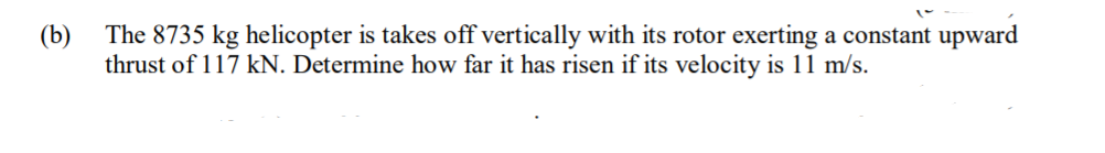 (b) The 8735 kg helicopter is takes off vertically with its rotor exerting a constant upward
thrust of 117 kN. Determine how far it has risen if its velocity is 11 m/s.
