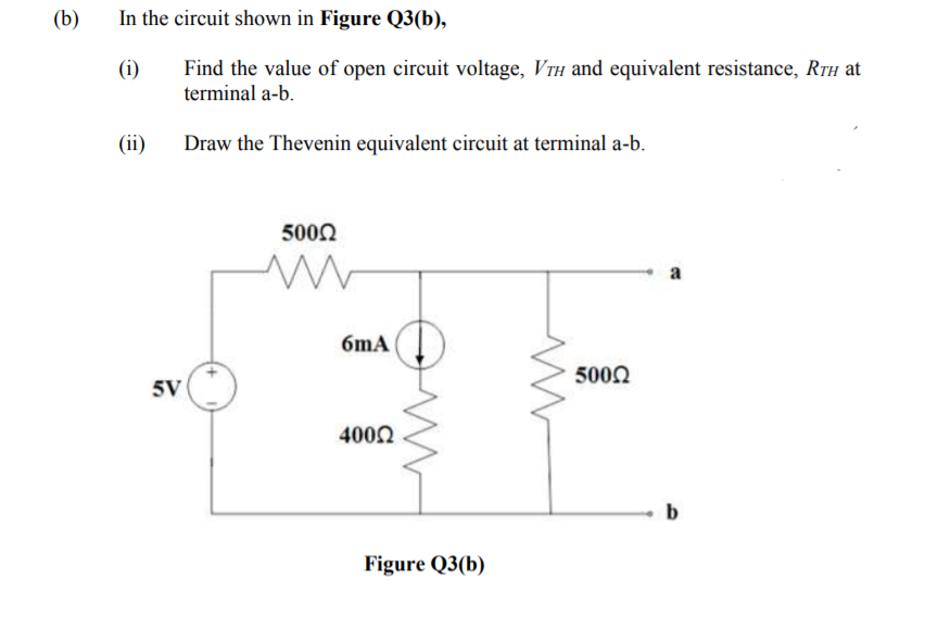 (b)
In the circuit shown in Figure Q3(b),
(i)
Find the value of open circuit voltage, VTH and equivalent resistance, Rth at
terminal a-b.
(ii)
Draw the Thevenin equivalent circuit at terminal a-b.
5000
a
6mA
5002
5V
4002
b
Figure Q3(b)
