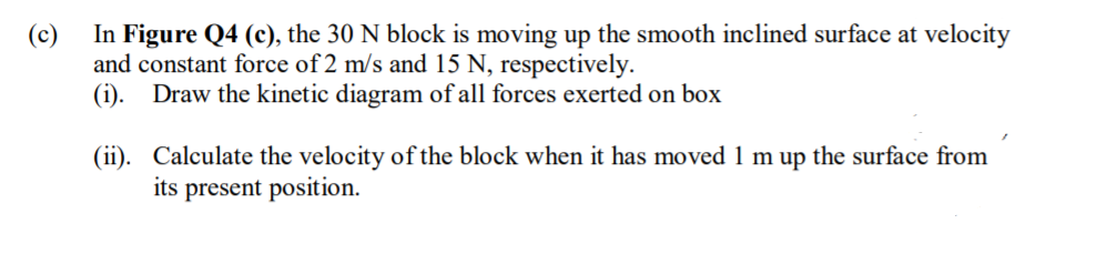 (c)
In Figure Q4 (c), the 30 N block is moving up the smooth inclined surface at velocity
and constant force of 2 m/s and 15 N, respectively.
(i). Draw the kinetic diagram of all forces exerted on box
(ii). Calculate the velocity of the block when it has moved 1 m up the surface from
its present position.
