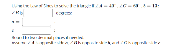 **Using the Law of Sines to solve the triangle:**

Given:
- ∠A = 40°
- ∠C = 69°
- b = 13

**To Find:**
- ∠B
- Side a
- Side c

**Instructions:**
1. Calculate ∠B in degrees.
2. Determine the length of side a.
3. Determine the length of side c.

**Notes:**
- Round to two decimal places if needed.
- Assume ∠A is opposite side a, ∠B is opposite side b, and ∠C is opposite side c.

**Solution Steps:**

1. **Calculate ∠B:**
   - Use the triangle angle sum property: ∠A + ∠B + ∠C = 180°.
   - ∠B = 180° - 40° - 69°.

2. **Apply the Law of Sines:**
   - The Law of Sines formula: (a/sinA) = (b/sinB) = (c/sinC).
   - Use the known values to solve for the unknown sides.

Fill in the solutions for ∠B, a, and c in the provided spaces.