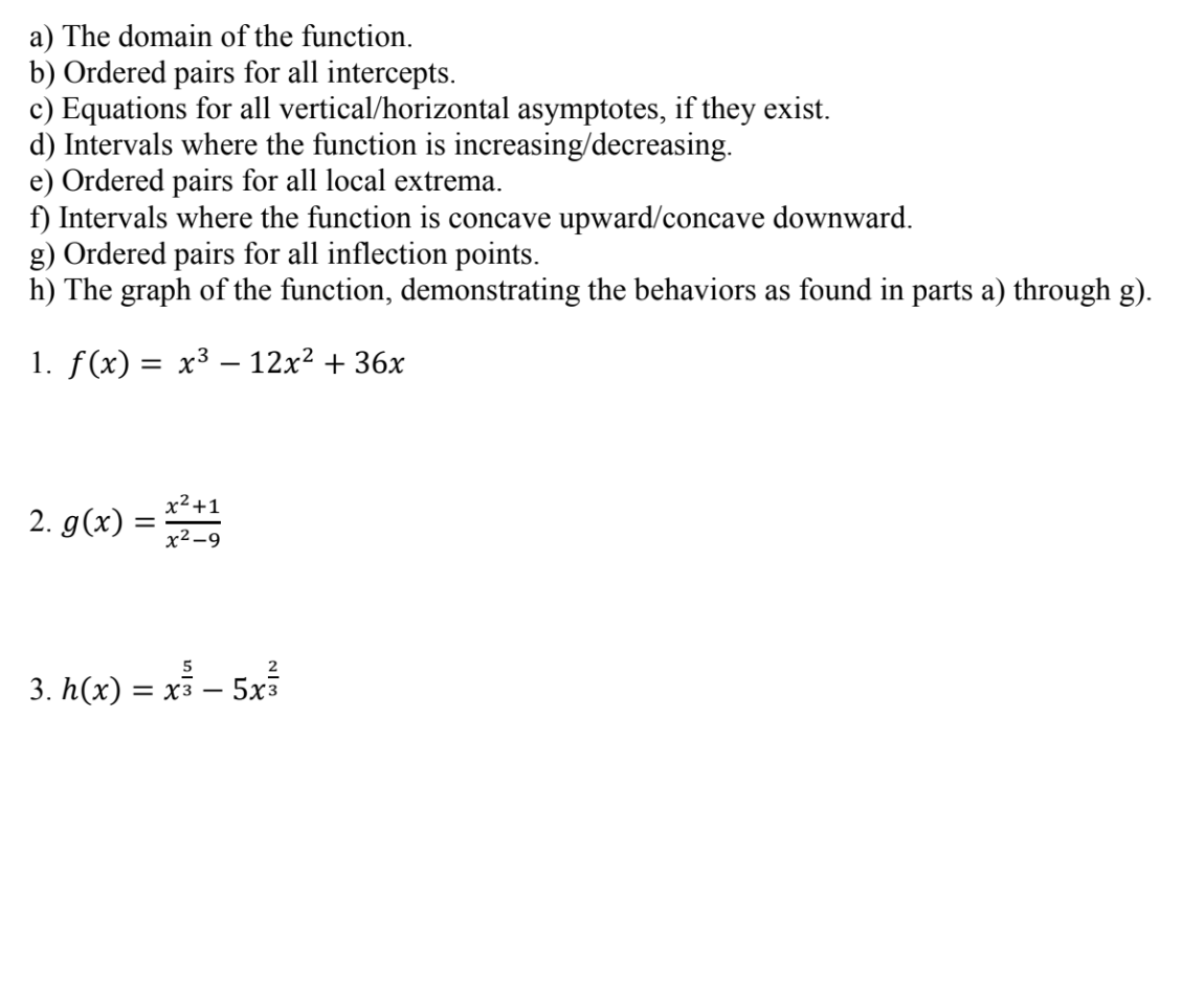 a) The domain of the function.
b) Ordered pairs for all intercepts.
c) Equations for all vertical/horizontal asymptotes, if they exist
d) Intervals where the function is increasing/decreasing
e) Ordered pairs for all local extrema
ft) Intervals where the function is concave upward/concave downward
g) Ordered pairs for all inflection points.
h) The graph of the function, demonstrating the behaviors as found in parts a) through g)
I. f(x)-x3-12x2 + 3
6X
2
x2-9
5
2
3. h(x) -xs - 5x3
