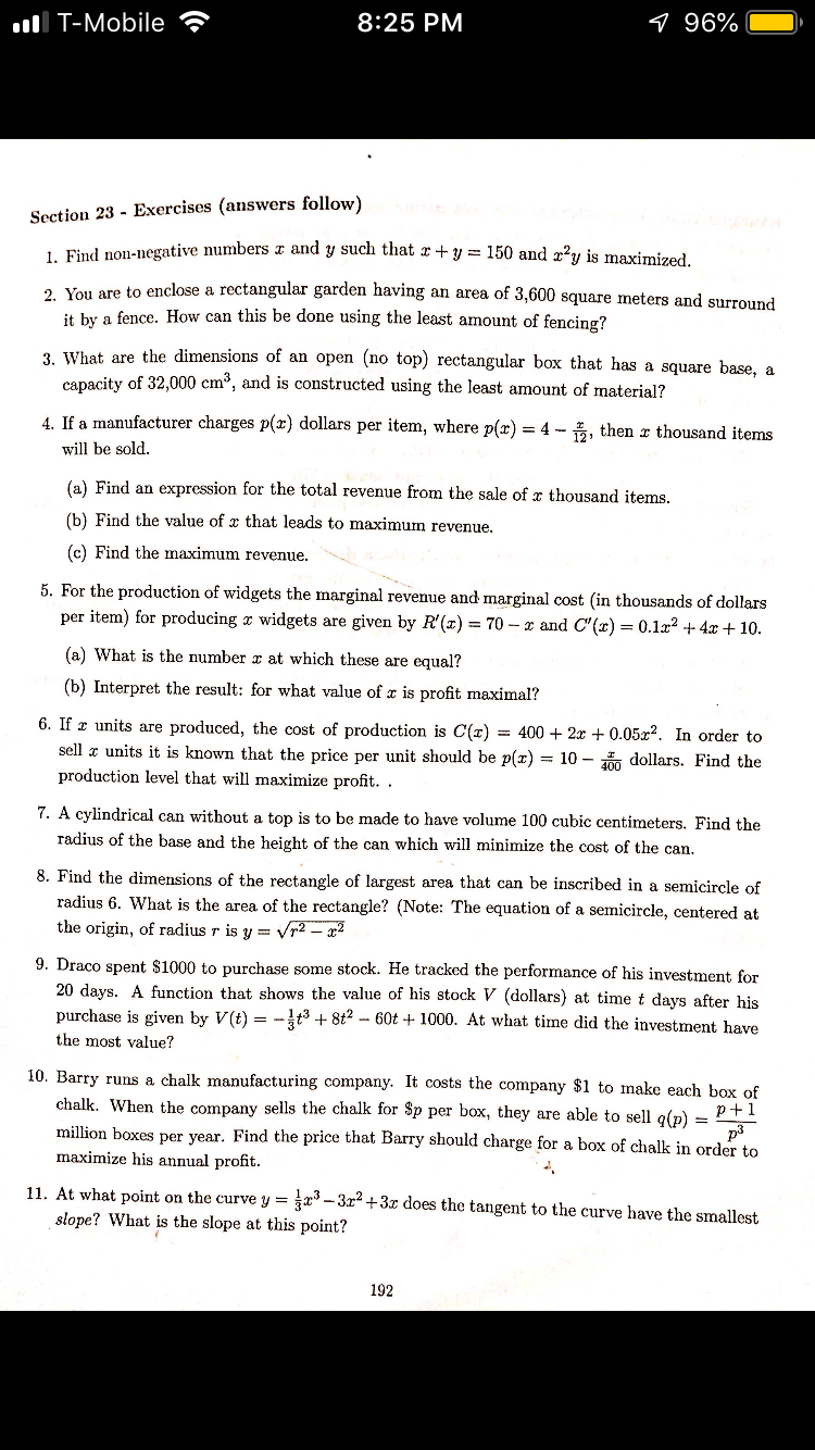 ll T-Mobile
8:25 PM
96%
Section 23 - Exercises (answers follow)
e numbers z and y such that z +y 150 and zy is maximized
su
1. Find non-negative
2. You are to enclose a rectangular garden having an area of 3,600
square meters and surround
it by a fence. How can this be done using the least amount of fencing?
3. What are the dimensions of an open (no top) rec
tangular box that has a square base, a
capacity of 32,000
cm3, and is constructed using the least amount of material?
4. If a manufacturer charges p(x) dollars per item, where p(r) = 4-121 then
thousand ite
will be sold
(a) Find an expression for the total revenue from the sale of x thousand items
(b) Find the value of z that leads to maximum revenue.
(c) Find the maximum revenue.
oduction of widgets the marginal revenue and marginal cost (in thousands of dollars
+ 10
per item) for producing z widgets are given by R()70-z and ()0.122 +4
(a) What is the number x at which these are equal?
(b) Interpret the result: for what value of x is profit maximal?
6. Ifx units are produced, the cost of production is C(z)
400 + 2x+ 0.05x2. In order to
sel units it is known that the price per unit should be p(x)
production level that will maximize profit
10-
dollars. Find the
7. A cylindrical can without a top is to be made to have volume 100 cubic centimeters. Find the
8. Find the dimensions of the rectangle of largest area that can be inscribed in a semicircle of
400
radius of the base and the height of the can which wil minimize the cost of the can
radius 6. W
the origin, of radius r is y = Vr2-
hat is the area of the rectangle? (Note: The equation of a semicircle, centered at
2
9. Draco spent $1000 to purchase some stock. He tracked the performance of his investment for
20 days. A function that shows the value of his stock V (dollars) at time t days after his
purchase is given by V(t)--3t8260t+1000. At what time did the investment have
the most value?
10. Barry runs a chal
k manufacturing company. It costs the company $1 to make each box of
chalk. When the company sells the c
million boxes per year. Find the price that Barry should charge for a box of chalk in order to
maximize his annual profit
halk for $p per box, they are able to sell q(p)
p +1
p3
11. At what point on the curve y 3-32 +3 does the tangent to the curve have the smallest
slope? What is the slope at this point?
192
