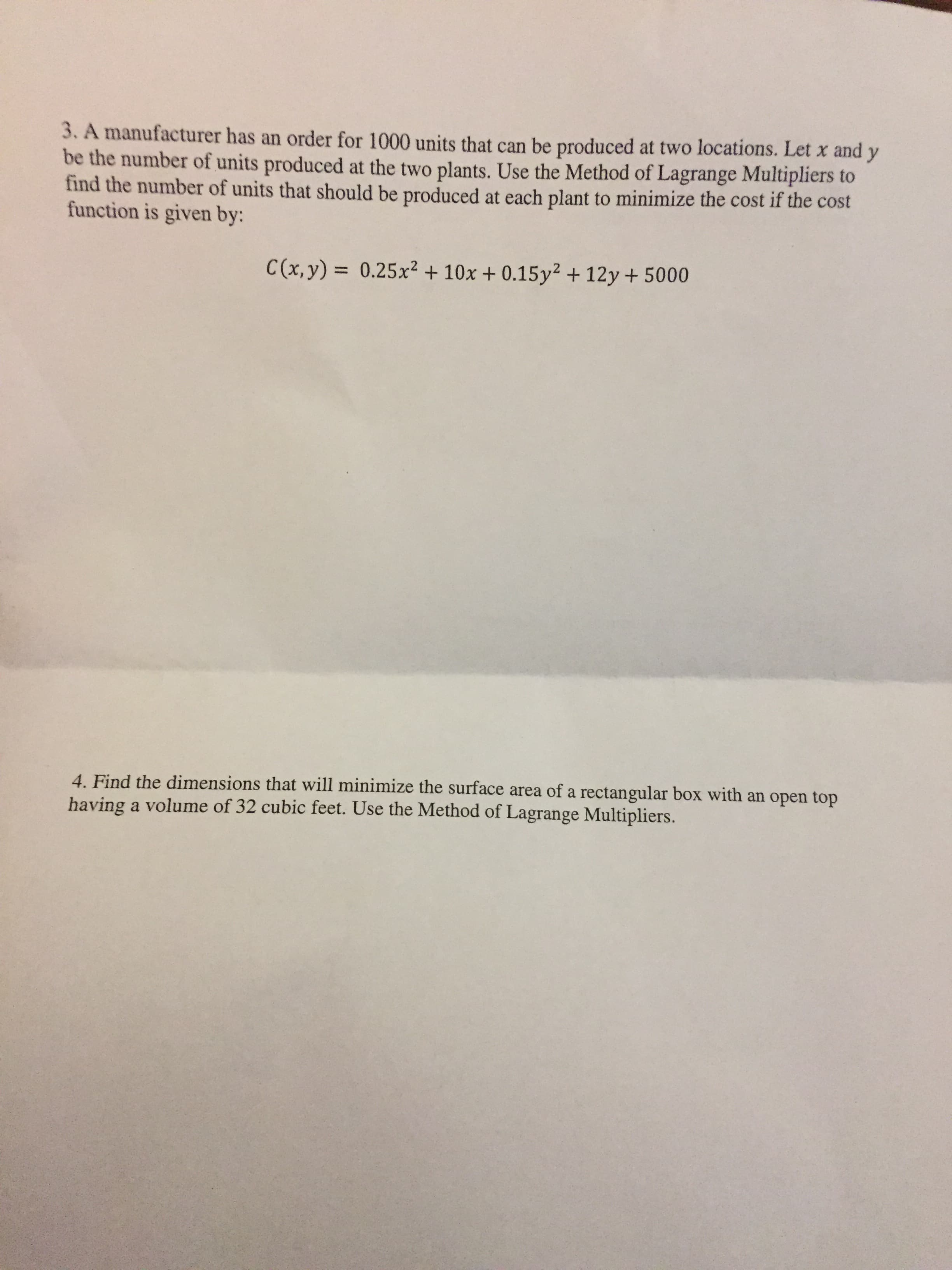 3. A manufacturer has an order for 1000 units that can be produced at two locations. Let x and y
be the number of units produced at the two plants. Use the Method of Lagrange Multipliers to
find the number of units that should be produced at each plant to minimize the cost if the cost
function is given by:
C()0.25x2+10x +0.15y2 + 12y + 5000
4. Find the dimensions that will minimize the surface area of a rectangular box with an o
having a volume of 32 cubic feet. Use the Method of Lagrange Multipliers.
