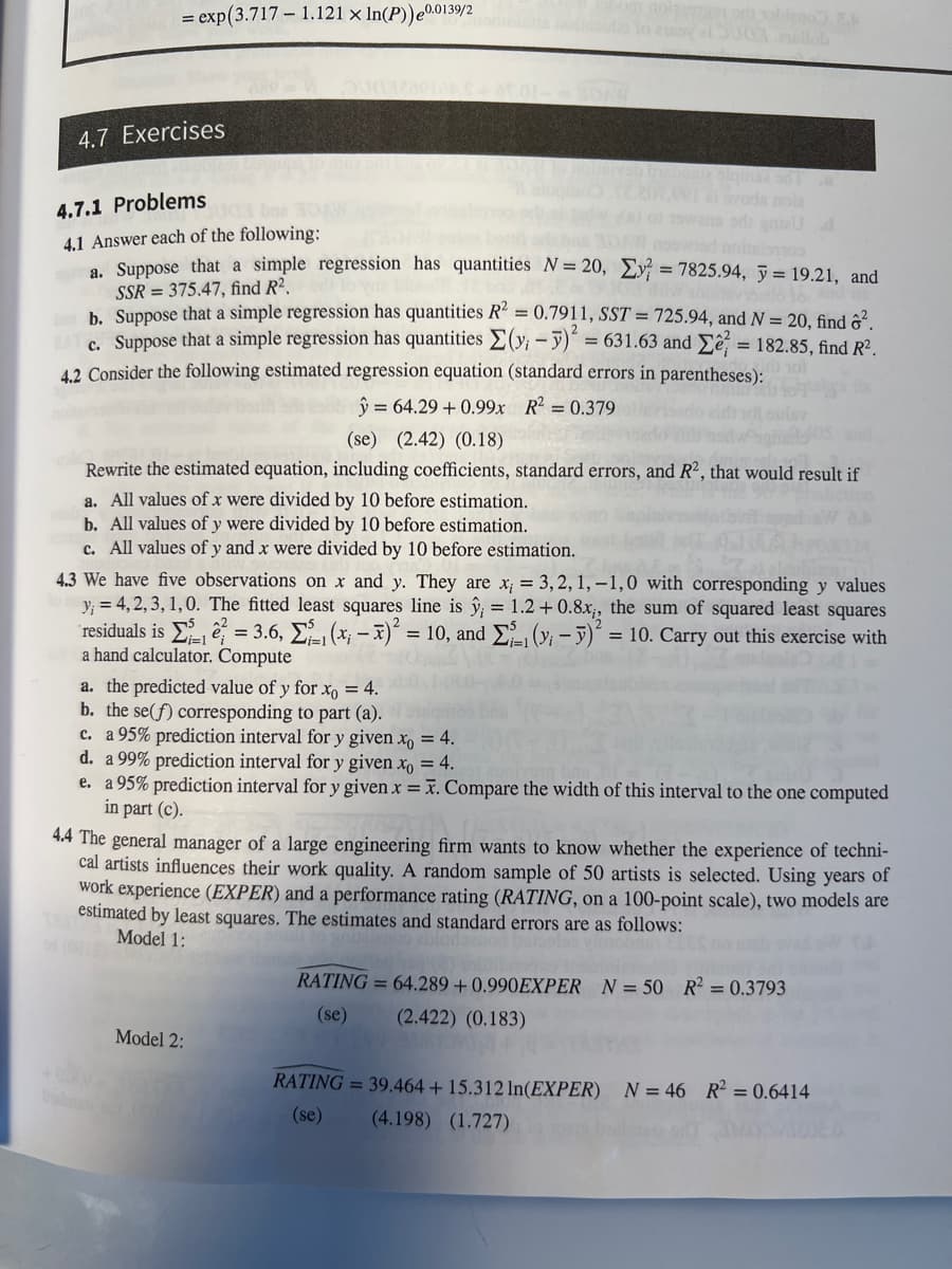 = exp(3.717 1.121 x ln(P)) 0.0139/2
4.7 Exercises
4.7.1 Problems
4.1 Answer each of the following:
a. Suppose that a simple regression has quantities N= 20,
SSR=375.47, find R2.
a. All values of x were divided by 10 before estimation.
b. All values of y were divided by 10 before estimation.
c. All values of y and x were divided by 10 before estimation.
on od sobteno. E
a. the predicted value of y for xo = 4.
b. the se(f) corresponding to part (a).
c. a 95% prediction interval for y given xo = 4.
TE 201.001 ai voda noia
os bus 30 nowad nosism
bab. Suppose that a simple regression has quantities R² = 0.7911, SST = 725.94, and N = 20, find ².
BAT C. Suppose that a simple regression has quantities Σ(y, - y)² = 631.63 and 2 = 182.85, find R².
4.2 Consider the following estimated regression equation (standard errors in parentheses):
y = 64.29 +0.99x R² = 0.379
(se) (2.42) (0.18)
Rewrite the estimated equation, including coefficients, standard errors, and R2, that would result if
y =7825.94, y = 19.21, and
4.3 We have five observations on x and y. They are x, = 3, 2, 1,-1,0 with corresponding y values
y = 4,2,3,1,0. The fitted least squares line is ŷ; = 1.2 +0.8x;, the sum of squared least squares
(y₁ - y)² = 10. Carry out this exercise with
residuals is 2 t = 3.6, Σ. (x − x)
= 10, and
a hand calculator. Compute
Model 2:
d. a 99% prediction interval for y given xo = 4.
e. a 95% prediction interval for y given x = x. Compare the width of this interval to the one computed
in part (c).
4.4 The general manager of a large engineering firm wants to know whether the experience of techni-
cal artists influences their work quality. A random sample of 50 artists is selected. Using years of
work experience (EXPER) and a performance rating (RATING, on a 100-point scale), two models are
estimated by least squares. The estimates and standard errors are as follows:
Model 1:
RATING= 64.289 +0.990EXPER N = 50 R² = 0.3793
(se) (2.422) (0.183)
RATING= 39.464 + 15.312 In(EXPER) N = 46 R² = 0.6414
(se) (4.198) (1.727)