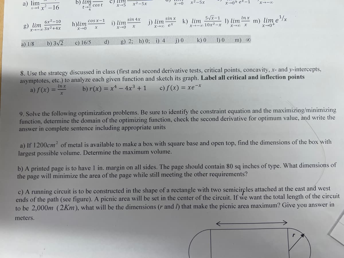 a) lim
x+4 x²-16
6x²-10
x - 3x²+4x
g) lim
a) 1/8
b) 3√2
b) lim
t→
x
h)lim
x-0
cos t
cos x-1
c) 16/5
x
d)
x→5
i) lim
X→0
12–5x
sin 4x
x
j) lim
sin x
x→∞ ex
x-0
g) 2; h) 0; i) 4
x2-5x
5√√x-1
k) lim
x-10x²-x
j) 0
k) 0
x-0+ ex-1
1) lim
x→∞
1) 0
In x
X
m) ∞
x-8
m) lim e¹x
x→0+
8. Use the strategy discussed in class (first and second derivative tests, critical points, concavity, x- and y-intercepts,
asymptotes, etc.) to analyze each given function and sketch its graph. Label all critical and inflection points
b) r(x) = x4 - 4x³ + 1 c) f (x) = xe-*
In x
a) f(x) =
9. Solve the following optimization problems. Be sure to identify the constraint equation and the maximizing/minimizing
function, determine the domain of the optimizing function, check the second derivative for optimum value, and write the
answer in complete sentence including appropriate units
a) If 1200cm² of metal is available to make a box with square base and open top, find the dimensions of the box with
largest possible volume. Determine the maximum volume.
b) A printed page is to have 1 in. margin on all sides. The page should contain 80 sq inches of type. What dimensions of
the page will minimize the area of the page while still meeting the other requirements?
c) A running circuit is to be constructed in the shape of a rectangle with two semicircles attached at the east and west
ends of the path (see figure). A picnic area will be set in the center of the circuit. If we want the total length of the circuit
to be 2,000m (2Km), what will be the dimensions (r and /) that make the picnic area maximum? Give you answer in
meters.