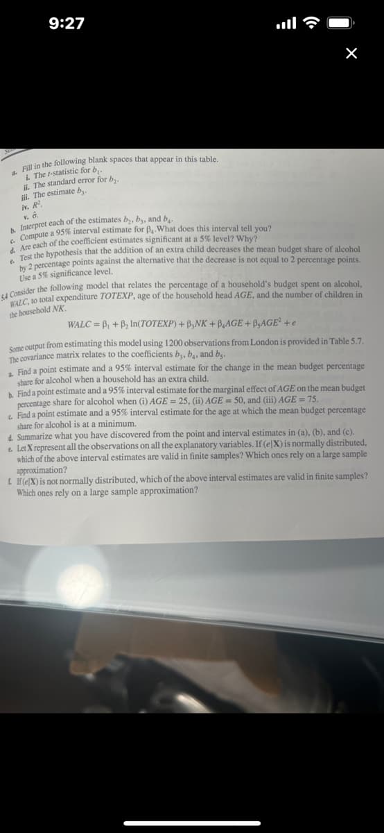 Certainly! Here's the transcribed text and an explanation suitable for an educational website:

---

### Exercise: Economic Model Analysis

**Tasks:**

1. Fill in the following blank spaces that appear in the table:
   - i. The t-statistic for \( b_1 \).
   - ii. The standard error for \( b_2 \).
   - iii. The estimate \( b_3 \).
   - iv. \( R^2 \).

2. **Interpretation:**
   - Interpret each of the estimates \( b_2 \), \( b_3 \), and \( b_4 \).

3. **Interval Estimate:**
   - Compute a 95% interval estimate for \( b_1 \). What does this interval tell you?

4. **Significance Testing:**
   - Are each of the coefficient estimates significant at a 5% level? Why?

5. **Hypothesis Testing:**
   - Test the hypothesis that the addition of an extra child decreases the mean budget share of alcohol by 2 percentage points against the alternative that the decrease is not equal to 2 percentage points. 
   - Use a 5% significance level.

### Economic Model:

Consider the following model that relates the percentage of a household’s budget spent on alcohol, \( WALC \), to total expenditure \( TOTEXP \), age of the household head \( AGE \), and the number of children in the household \( NK \):

\[
WALC = \beta_1 + \beta_2 \ln(TOTEXP) + \beta_3 NK + \beta_4 AGE + \beta_5 AGE^2 + e
\]

Some output from estimating this model using 1200 observations from London is provided in Table 5.7. The covariance matrix relates to the coefficients \( b_3 \), \( b_4 \), and \( b_5 \).

### Further Analysis:

d. Find a point estimate and a 95% interval estimate for the change in the mean budget percentage share for alcohol when a household has an extra child.

e. Find a point estimate and a 95% interval estimate for the marginal effect of \( AGE \) on the mean budget percentage share for alcohol when:
   - i. \( AGE = 25 \)
   - ii. \( AGE = 50 \)
   - iii. \( AGE = 75 \)

f. Summarize what you have discovered from