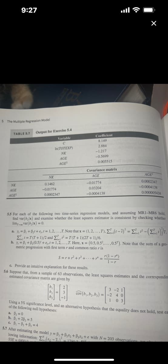 **The Multiple Regression Model**

### Table 5.7: Output for Exercise 5.4

| Variable        | Coefficient |
|-----------------|-------------|
| \( C \)         | 8.149       |
| \( \ln(TOTEXP) \) | 2.884       |
| \( NK \)        | -1.217      |
| \( AGE \)       | -0.5699     |
| \( AGE^2 \)     | 0.005515    |

#### Covariance Matrix

|          | \( NK \)    | \( AGE \)   | \( AGE^2 \)   |
|----------|-------------|-------------|---------------|
| \( NK \) | 0.1462      | -0.01774    | 0.0002347     |
| \( AGE \)| -0.01774    | 0.03204     | -0.0004138    |
| \( AGE^2\) | 0.0002347  | -0.0004138  | 0.00005438    |

### Explanations

#### Exercise 5.5

For each of the following two time-series regression models, and assuming \( \text{MR1-MR6} \) hold, find \( \text{var}(b_k) \) and examine whether the least squares estimator is consistent by checking whether \( \lim_{T \to \infty} \text{var}(b_k)/T = 0 \).

a. \( y_t = \beta_1 + \beta_2 t + e_t, t = 1, 2, \ldots, T. \)

   - Note that \( x = (1, 2, \ldots, T). \)
   - \(\sum_{t=1}^{T} t^2 - \left( \sum_{t=1}^{T} t \right)^2 / T = \sum_{t=1}^{T} t^2 - (\sum_{t=1}^{T} t)^2 / T\)

b. \( y_t = \beta_1 + \beta_2 x_t + e_t, x_t = T(t+1)/2 + T(t+1)(2T+1)/6. \)

   - \( y_t = \beta_1 + \beta_2