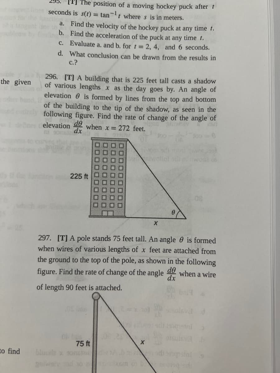 the given
to find
The position of a moving hockey puck after t
seconds is s(t) = tant where s is in meters.
a. Find the velocity of the hockey puck at any time t.
b. Find the acceleration of the puck at any time t.
c.
d.
Evaluate a. and b. for t = 2, 4, and 6 seconds.
What conclusion can be drawn from the results in
c.?
296. [T] A building that is 225 feet tall casts a shadow
of various lengths x as the day goes by. An angle of
elevation is formed by lines from the top and bottom
of the building to the tip of the shadow, as seen in the
following figure. Find the rate of change of the angle of
elevation de
when x 272 feet.
dx
225 ft
75 ft
bluore x somstand
golwstv od 10 simixe
sivom odi mol
100
uwotlot oth ni nwode 26
297. [T] A pole stands 75 feet tall. An angle is formed
when wires of various lengths of x feet are attached from
the ground to the top of the pole, as shown in the following
figure. Find the rate of change of the angle de when a wire
of length 90 feet is attached.
dx
201
X
X
qila
oruisva b
ensial 9