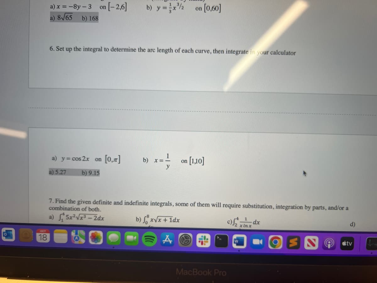 OCT
18
n[-2,6]
a) x = -8y-3 on
a) 8√65
b) 168
b) y = x³/2
on
[0,60]
6. Set up the integral to determine the arc length of each curve, then integrate in your calculator
a) y = cos 2x on [0,1] b) x == on [1,10]
y
a) 5.27
b) 9.15
7. Find the given definite and indefinite integrals, some of them will require substitution, integration by parts, and/or a
combination of both.
a) 5x²√x³-2dx
b) fox√x + 1dx
A
t
MacBook Pro
W
x lnx
d)
tv