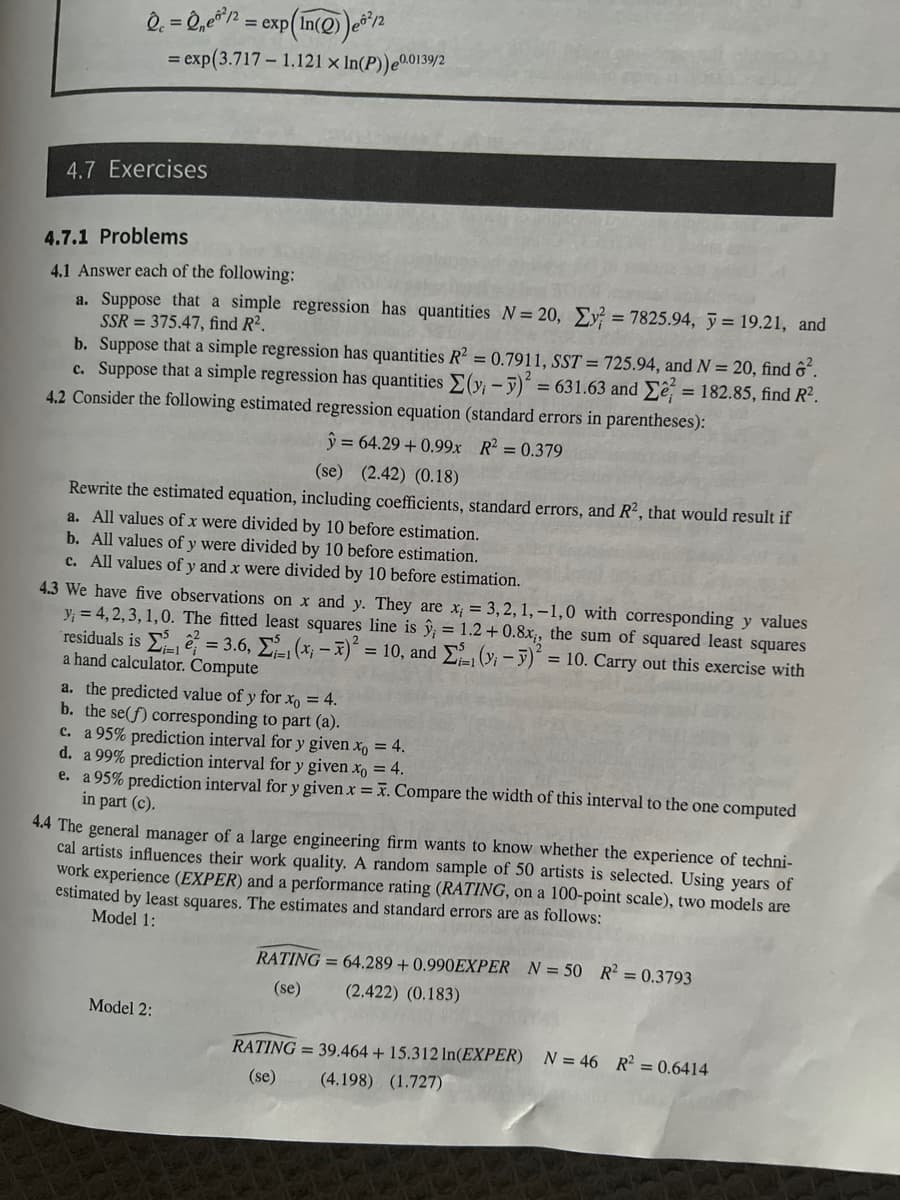 Qc = 2₂²/2
= exp (In(Q))e8²/2
= exp(3.717 - 1.121 x In(P)) 0.0139/2
4.7 Exercises
4.7.1 Problems
4.1 Answer each of the following:
a. Suppose that a simple regression has quantities N = 20, Ey? = 7825.94, y = 19.21, and
SSR = 375.47, find R².
b. Suppose that a simple regression has quantities R² = 0.7911, SST = 725.94, and N = 20, find ².
c. Suppose that a simple regression has quantities Σ(y₁ - y)² = = 631.63 and
= 182.85, find R².
4.2 Consider the following estimated regression equation (standard errors in parentheses):
y = 64.29 +0.99x R² = 0.379
(se) (2.42) (0.18)
Rewrite the estimated equation, including coefficients, standard errors, and R2, that would result if
a. All values of x were divided by 10 before estimation.
b. All values of y were divided by 10 before estimation.
c. All values of y and x were divided by 10 before estimation.
4.3 We have five observations on x and y. They are x; = 3, 2, 1,-1,0 with corresponding y values
y₁ = 4,2,3,1,0. The fitted least squares line is ŷ; = 1.2 +0.8x₁, the sum of squared least squares
residuals is = 3.6,
(y₁ - y)² = 10. Carry out this exercise with
(x₁ - x)² = 10, and
a hand calculator. Compute
a. the predicted value of y for xo = 4.
b. the se(f) corresponding to part (a).
c. a 95% prediction interval for y given xo = 4.
d. a 99% prediction interval for y given xo = 4.
e. a 95% prediction interval for y given x = x. Compare the width of this interval to the one computed
in part (c).
4.4 The general manager of a large engineering firm wants to know whether the experience of techni-
cal artists influences their work quality. A random sample of 50 artists is selected. Using years of
work experience (EXPER) and a performance rating (RATING, on a 100-point scale), two models are
estimated by least squares. The estimates and standard errors are as follows:
Model 1:
Model 2:
RATING=64.289 +0.990EXPER N = 50 R² = 0.3793
(2.422) (0.183)
(se)
RATING= 39.464 + 15.312 ln(EXPER) N = 46 R² = 0.6414
(se) (4.198) (1.727)