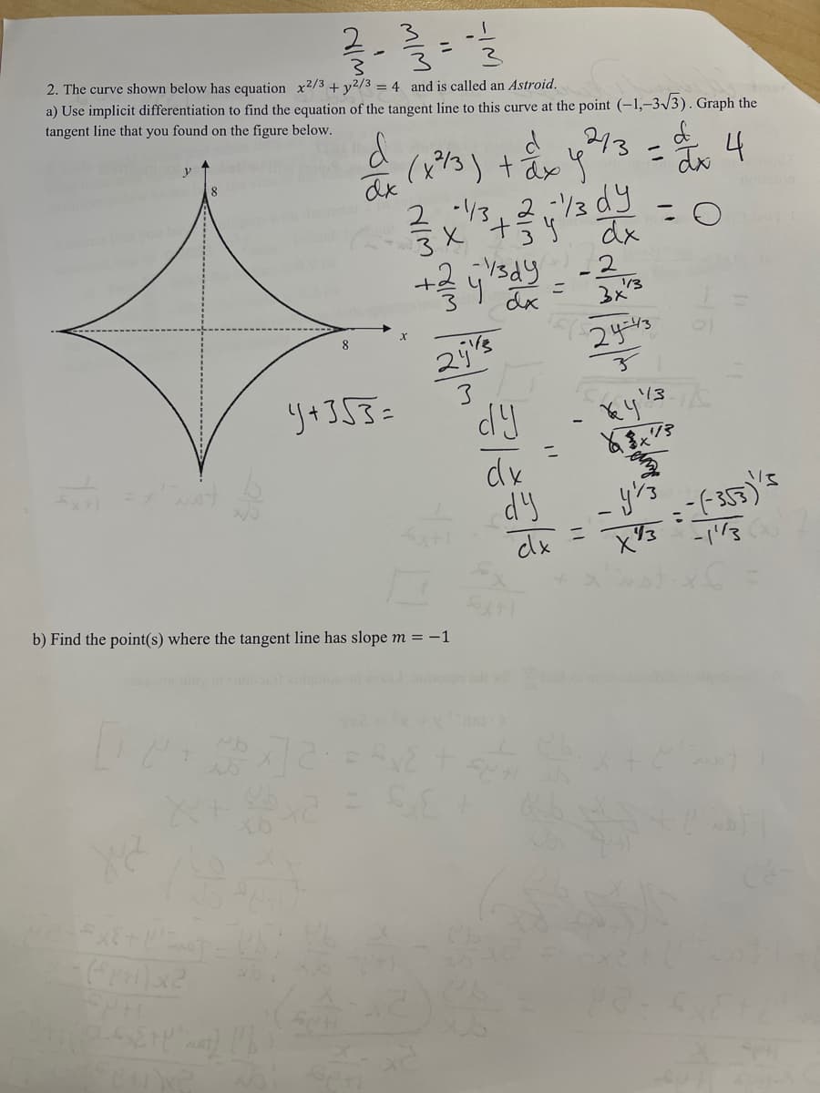 2
2. The curve shown below has equation x2/3 + y2/3 = 4 and is called an Astroid.
a) Use implicit differentiation to find the equation of the tangent line to this curve at the point (-1,-3√3). Graph the
tangent line that you found on the figure below.
d
4
y
d'inst t
2_-> {t{"nat)
CUNG
8
d
dx
Ub
4+353=
d
(x²/3) + ²x4²
ax g
b) Find the point(s) where the tangent line has slope m = -1
x]2=52
2
X
។
+/zilady-20
=
dx
2415
3
-1/3, 2-1/3 dy
'+ dx
= £y£
dy
dx
dy
273
=
cx
x
3x²
24-43
113
-
= 0
13-1/5
Key"
Ya $x73
en
y's
хуз
=-(-355)1/5
-1'/3