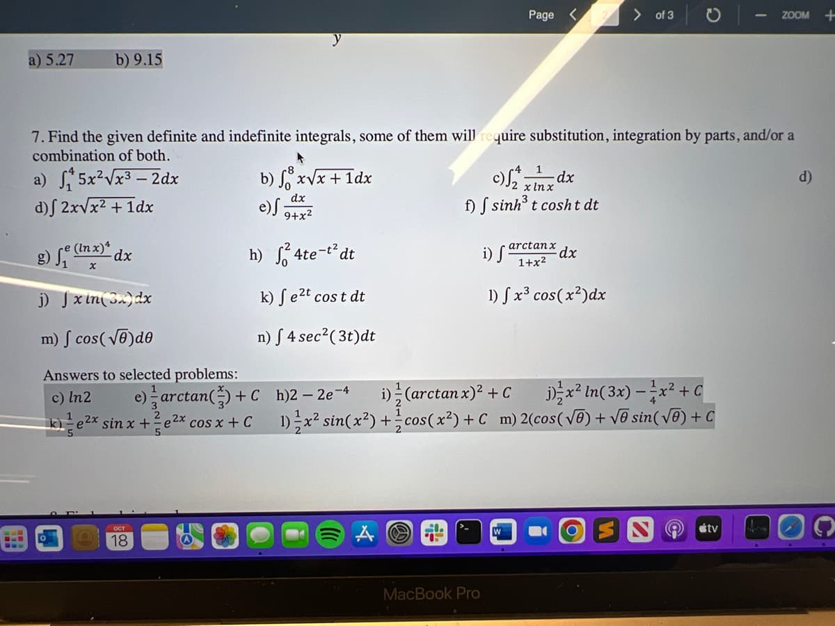 a) 5.27
b) 9.15
▸
b) fºx√x + 1dx
e) S
dx
9+x²
h) ²4te-t²dt
k) fe²t cost dt
n) 54 sec² (3t)dt
e) arctan() + C
ke²x sin x +e2x cos x + C
OCT
18
7. Find the given definite and indefinite integrals, some of them will require substitution, integration by parts, and/or a
combination of both.
a) ₁5x²√x³ - 2dx
d)f 2x√√x² + 1dx
g) fe(lnx) dx
j) J xin (3x) dx
m) cos(√)de
Answers to selected problems:
c) ln2
Page <
-4 1
-dx
x lnx
f) f sinh³ t cosht dt
MacBook Pro
i) f
arctanx
1+x²
1) fx³ cos(x²)dx
> of 3
dx
h)2 - 2e-4 i) (arctan x)² +Cjx²ln(3x) = x² + C
1) x² sin(x²)+cos(x²) + C_m) 2(cos(√ē) + √ē sin( √ē) + C
ZOOM +
tv
d)