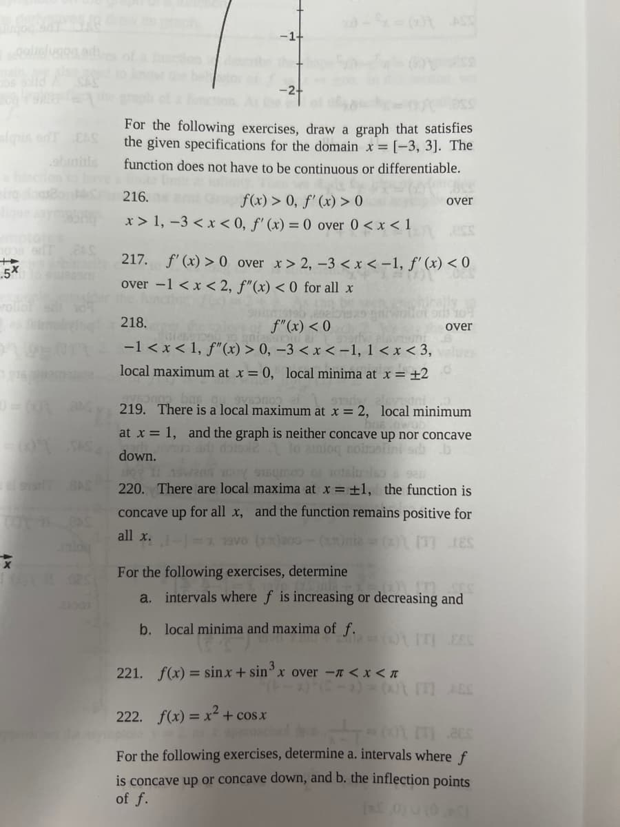 stoligh
slapis dT EAS
1009 er
+
.5x
=) = (0\_JAS
= (01 TAS
216. and
x> 1, -3 < x <
450maliyiq 218.
-1+
For the following exercises, draw a graph that satisfies
the given specifications for the domain x= [-3, 3]. The
function does not have to be continuous or differentiable.
x - x = (x) ASS
f(x) > 0, f'(x) > 0
0, f'(x) = 0 over 0 < x < 1
217. f'(x) > 0
over -1 < x < 2, f"(x) < 0 for all x
over
ess
over x>2, -3 < x < -1, f'(x) < 0
f"(x) < 0
2012891000
.6
-1 < x < 1, f"(x) > 0, -3 < x < -1, 1<x<3, values
local maximum at x = 0, local minima at x = ±20
over
9v50000 bar
$130
219. There is a local maximum at x = 2, local minimum
at x = 1, and the graph is neither concave up nor concave
van art dois2 to anioq nobeni s b
down.
aswens may im of otsiuole s san
220. There are local maxima at x = ±1, the function is
concave up for all x, and the function remains positive for
all x.
(x)200-(x)=(x)\[T] LIES
evo
For the following exercises, determine
a. intervals where f is increasing or decreasing and
b. local minima and maxima of f.
=() [T] EES
221. f(x) = sinx + sin³ x over - < x < «
222. f(x) = x² + cos x
*-=601m acc
For the following exercises, determine a. intervals where f
is concave up or concave down, and b. the inflection points
of f.
[x,0) u (0,5)
(S-x) = (x) [T] JES