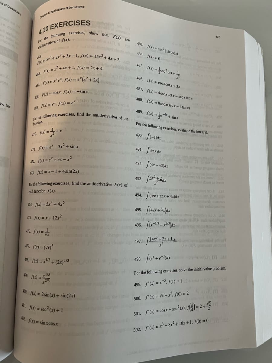 ns of Derivatives
noo
ow far
Chapter 4/Applications of Derivatives
4.10 EXERCISES
For the following exercises, show that F(x) are
antiderivatives of f(x).o visblins s
465
F(x) = 5x²³ + 2x² + 3x + 1₁ f(x)
466.
467.
F(x) = x² + 4x + 1₁ f(x) = 2x + 4
abbris schal
+3x+1₁ f(x) = 15x² + 4x +3
den
x) = 1 + x
470. f(x)=
F(x) = x²³e², f(x) = e* (x² + 2x)
489. f(x) = 4x+sinx
ad nadw do 04
468. F(x) = cosx, f(x) = -sinxr (1)
For the following exercises, find the antiderivative of the For the following exercises, evaluate the integral.
469 F(x)= e, f(x) = ex ((x)) lo svbevisblinssit
function.
Monted
490. f(-1)dx
491. sinxdx
al point
471. f(x) = e* - 3x² + sinx
pol
472. f(x) = ex+3x-x²
473. f(x)=x-1+4 sin(2x)
For the following exercises, find the antiderivative F(x) of
each function f(x).
474. f(x) = 5x² + 4x5
475. f(x) = x + 12x²
476. f(x)=√x
477. f(x)=(√x)³
478. f(x)= x1/3+ (2x) 1/3
479. f(x) = 273
1/3
480. f(x) = 2 sin(x) + sin(2x)
481. f(x) = sec² (x) + 1
432. f(x) = sin.xcos.x
dar
contimunus
483.
484.
485. f(x)=csc²(x) +
f(x) = sin² (x)cos(x)
f(x) = 0
486. f(x)=cscxcotx+3x
487.
f(x) = 4cscxcotx-secxtanx
488. f(x)= 8 secx(secx-4 tanx)
won saiad Shal
salualus maldong gabi
492. (4x+√x)dx
o Bris k
493.
sign in t
497.
maldong auoiving si ob
(secxtanx+4x)dx
495. (4√x+x) dx
163
io fabom was an
494. (secxtanx +4
16 novlab to suley se bril noleslash tosteroo
aandailos
497
496. (x-1/3-2/3) dx
809
LADY 113
Dà s6 bange goigrom down
ste
A. 18
el copa
lowon swans of snow sqm A Al
of Od misala 024 sadiq
498. (e* + e*)dx
wh IT are
For the following exercises, solve the initial value problem.
499. f'(x) = x-³, f(1) = 1
[TS2
500. f'(x)=√x+x², f(0) = 2
whether the Laut p
501. f'(x) = cosx + sec²(x), ƒ(4) = 2+12 17 12
502. f'(x) = x³ - 8x² + 16x +1, f(0) = 0