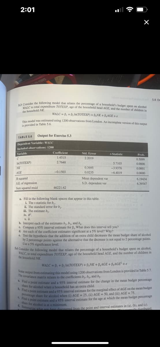 2:01
--WS
5.3 Consider the following model that relates the percentage of a household's budget spent on alcohol
WALC to total expenditure TOTEXP, age of the household head AGE, and the number of children in
the household NK.
WALC=B₁ + B₂ In(TOTEXP) + B₂NK + BAGE+e
This model was estimated using 1200 observations from London. An incomplete version of this output
is provided in Table 5.6.
Output for Exercise 5.3
TABLE 5.6
Dependent Variable: WALC
Included observations: 1200
Variable
C
In(TOTEXP)
NK
AGE
R-squared
S.E. of regression
Sum squared resid
Coefficient
1.4515
2.7648
-0.1503
46221.62
Std. Error
2.2019
0.3695
0.0235
Jabolt noissgol 5.8 Ex
a. Fill in the following blank spaces that appear in this table.
i. The t-statistic for b₁.
ii. The standard error for b₂.
iii. The estimate by.
iv. R².
t-Statistic
ATSIOO
X
EMC 5.7103
-3.9376
-6.4019
Mean dependent var
allol od tod 6.19434
S.D. dependent varmabes (xl) 6.39547
114142
Prob.
0.5099
0.0000
0.0001
0.0000
V. 8.
b. Interpret each of the estimates b₂, b3, and b₁.
c. Compute a 95% interval estimate for B₁. What does this interval tell you?
d. Are each of the coefficient estimates significant at a 5% level? Why?
e. Test the hypothesis that the addition of an extra child decreases the mean budget share of alcohol
by 2 percentage points against the alternative that the decrease is not equal to 2 percentage points.
Use a 5% significance level.
5.4 Consider the following model that relates the percentage of a household's budget spent on alcohol,
WALC, to total expenditure TOTEXP, age of the household head AGE, and the number of children in
the household NK.
WALC=B₁ + B₂ In(TOTEXP) + B,NK + BAGE+BAGE² +e
Some output from estimating this model using 1200 observations from London is provided in Table 5.7.
The covariance matrix relates to the coefficients b, b, and b.
2. Find a point estimate and a 95% interval estimate for the change in the mean budget percentage
share for alcohol when a household has an extra child.
a marginal effect of AGE on the mean budget
c. Find a point estimate and a 95% interval estimate for the age at which the mean budget percentage
percentage share for alcohol when (i) AGE = 25, (ii) AGE = 50, and (iii) AGE= 75.
share for alcohol is at a minimum.
d. Summarize what you have discovered from the point and interval estimates in (a), (b), and (c).
ally distributed.