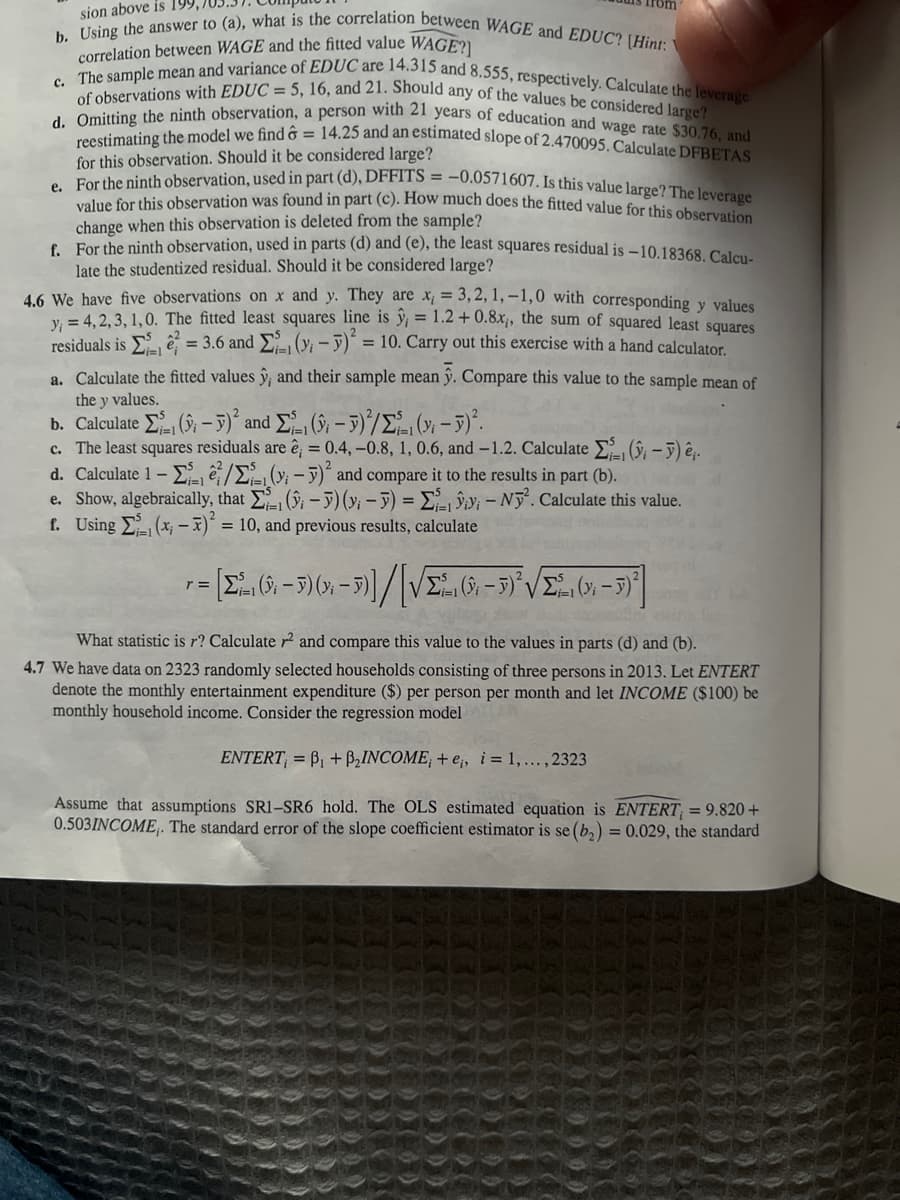 Certainly! Here's a transcription of the text from the image for use on an educational website:

---

4.5 Using the answer to (d), what is the correlation between WAGE and EDUC? (Hint: Is the correlation between WAGE and the fitted value WAGE?)

c. The sample mean and variance of EDUC are 14.315 and 8.555, respectively. Calculate the leverage of observations with EDUC = 5, 16, and 21. Should any of the values be considered large?

d. Omitting the ninth observation, a person with 21 years of education and wage rate $30.76, and reestimating the model we find ḡ = 14.25 and an estimated slope of 2.470095. Calculate DFBETAS for this observation. Should it be considered large?

e. For the ninth observation, used in part (d), DFFITS = -0.0571607. Is this value large? The leverage value for this observation was found in part (c). How much does the fitted value for this observation change when this observation is deleted from the sample?

f. For the ninth observation, used in parts (d) and (e), the least squares residual is -10.18368. Calculate the studentized residual. Should it be considered large?

4.6 We have five observations on x and y. They are x₁ = 3, 2, 1, -1, 0 with corresponding y values y₁ = 4, 2, 3, 1, 0. The fitted least squares line is 