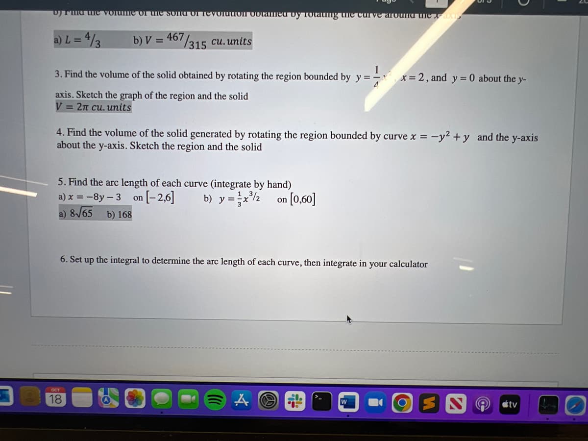 v) Find the volume of the song of revolution obtamed by rotating the curve around the axis
a) L = 4/3
b) V= 467
57/315 cu. units
1
3. Find the volume of the solid obtained by rotating the region bounded by y = x=2, and y = 0 about the y-
axis. Sketch the graph of the region and the solid
V= 2n cu. units
4. Find the volume of the solid generated by rotating the region bounded by curve x = -y² + y and the y-axis
about the y-axis. Sketch the region and the solid
5. Find the arc length of each curve (integrate by hand)
a) x = -8y-3 on [-2,6] b) y = x³/2 on
a) 8√65 b) 168
6. Set up the integral to determine the arc length of each curve, then integrate in your calculator
OCT
18
[0,60]
A
S
W
tv