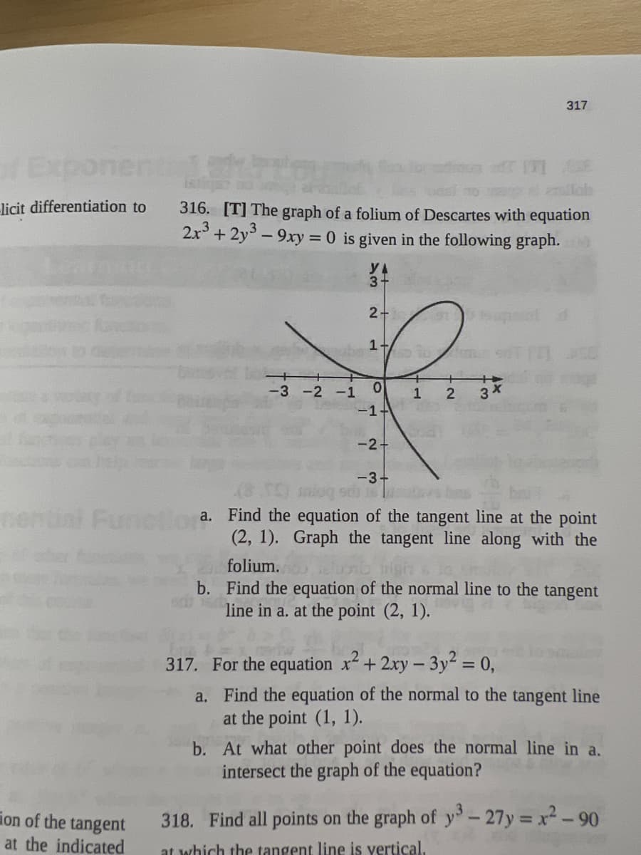 of Expo
licit differentiation to
ion of the tangent
at the indicated
316. [T] The graph of a folium of Descartes with equation
2x³ + 2y³ - 9xy = 0 is given in the following graph.
-3 -2 -1
YA
3-
2+
14
0
-1+
-2+
-3-
+
1
2
317
3x
10
Functiora.
a. Find the equation of the tangent line at the point
(2, 1). Graph the tangent line along with the
folium.
b. Find the equation of the normal line to the tangent
line in a. at the point (2, 1).
317. For the equation x² + 2xy - 3y² = 0,
a.
Find the equation of the normal to the tangent line
at the point (1, 1).
b. At what other point does the normal line in a.
intersect the graph of the equation?
318. Find all points on the graph of y3-27y=x²-90
at which the tangent line is vertical.