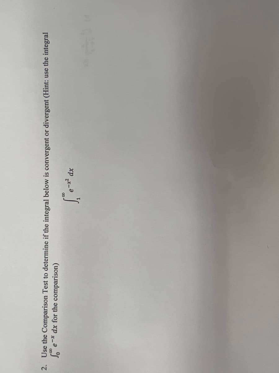 **Problem 2: Use the Comparison Test to determine if the integral below is convergent or divergent (Hint: use the integral \(\int_{1}^{\infty} \frac{1}{x^2} \, dx\) for the comparison)**

\[
\int_{1}^{\infty} \frac{e^{-x}}{x} \, dx
\]