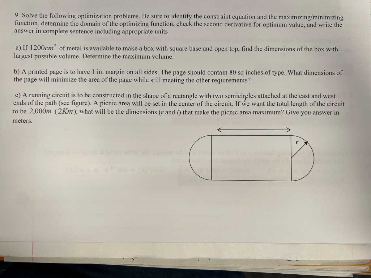 9. Solve the following optimization problems. Be sure to identify the constraint equation and the maximizing/minimizing
function, determine the domain of the optimizing function, check the second derivative for optimum value, and write the
answer in complete sentence including appropriate units
a) If 1200cm² of metal is available to make a box with square base and open top, find the dimensions of the box with
largest possible volume. Determine the maximum volume.
b) A printed page is to have 1 in. margin on all sides. The page should contain 80 sq inches of type. What dimensions of
the page will minimize the area of the page while still meeting the other requirements?
c) A running circuit is to be constructed in the shape of a rectangle with two semicircles attached at the east and west
ends of the path (see figure). A picnic area will be set in the center of the circuit. If we want the total length of the circuit
to be 2,000m (2Km), what will be the dimensions (r and I) that make the picnic area maximum? Give you answer in
meters.
no sit of sail toner doll
mia = (x)) (
16 101