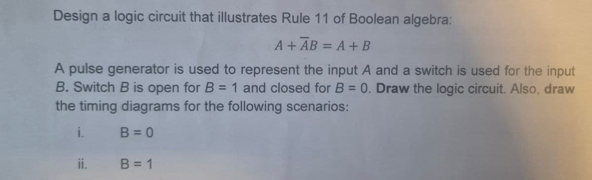 Design a logic circuit that illustrates Rule 11 of Boolean algebra:
A+ AB = A + B
A pulse generator is used to represent the input A and a switch is used for the input
B. Switch B is open for B = 1 and closed for B = 0. Draw the logic circuit. Also, draw
the timing diagrams for the following scenarios:
i. B = 0
ii.
B = 1