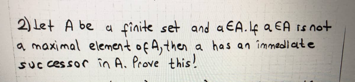 2) Let A be a finite set and a EA.f a EA is not
a maximal element of A,then a has an îmmediate
SUC cessor în A. Prove this!
