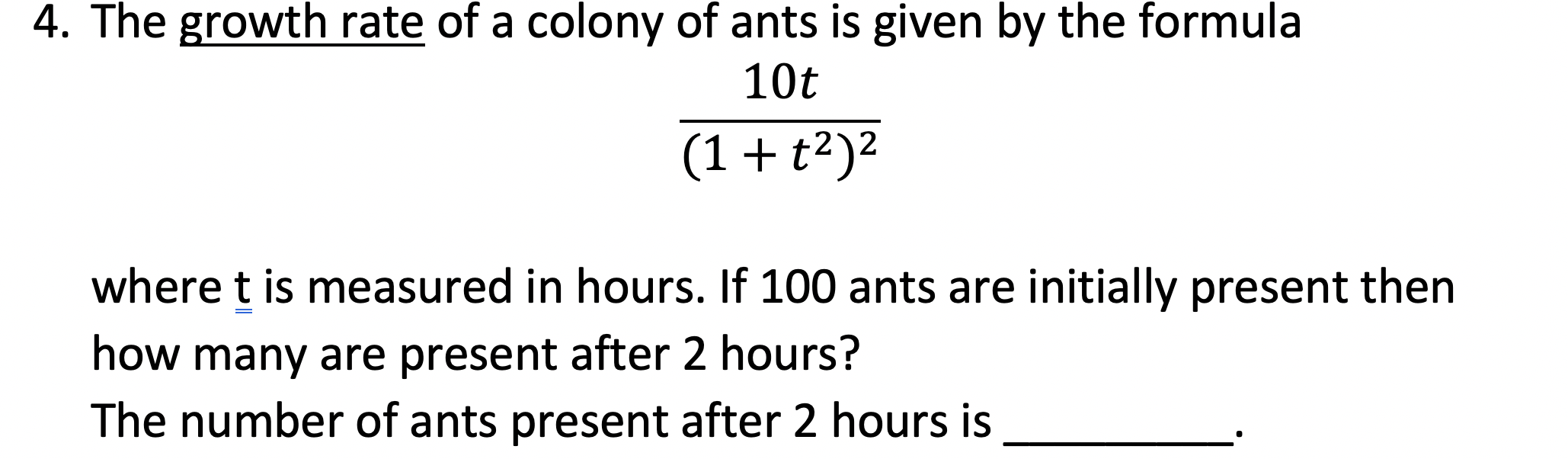 4. The growth rate of a colony of ants is given by the formula
10t
2
(1+t²)²
where t is measured in hours. If 100 ants are initially present then
how many are present after 2 hours?
The number of ants present after 2 hours is
