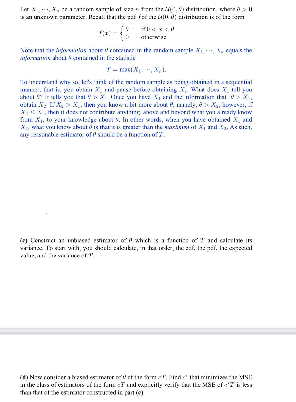 Let X₁,..., Xn be a random sample of size n from the U(0, 0) distribution, where @ > 0
is an unknown parameter. Recall that the pdf fof the U(0, 0) distribution is of the form
f(x) = { 0
-1
if 0 < x < 0
otherwise.
Note that the information about contained in the random sample X₁, Xn equals the
information about contained in the statistic
T = max(X₁, ..',
Xn).
To understand why so, let's think of the random sample as being obtained in a sequential
manner, that is, you obtain X₁ and pause before obtaining X₂. What does X₁ tell you
about? It tells you that > X₁. Once you have X₁ and the information that > X₁,
obtain X₂. If X₂ > X₁, then you know a bit more about 8, namely, 0 > X₂; however, if
X2 X₁, then it does not contribute anything, above and beyond what you already know
from X₁, to your knowledge about 0. In other words, when you have obtained X₁ and
X2, what you know about is that it is greater than the maximum of X₁ and X2₂. As such,
any reasonable estimator of should be a function of T.
(c) Construct an unbiased estimator of which is a function of T and calculate its
variance. To start with, you should calculate, in that order, the cdf, the pdf, the expected
value, and the variance of T.
(d) Now consider a biased estimator of 0 of the form cT. Find c* that minimizes the MSE
in the class of estimators of the form cT and explicitly verify that the MSE of c*T is less
than that of the estimator constructed in part (c).