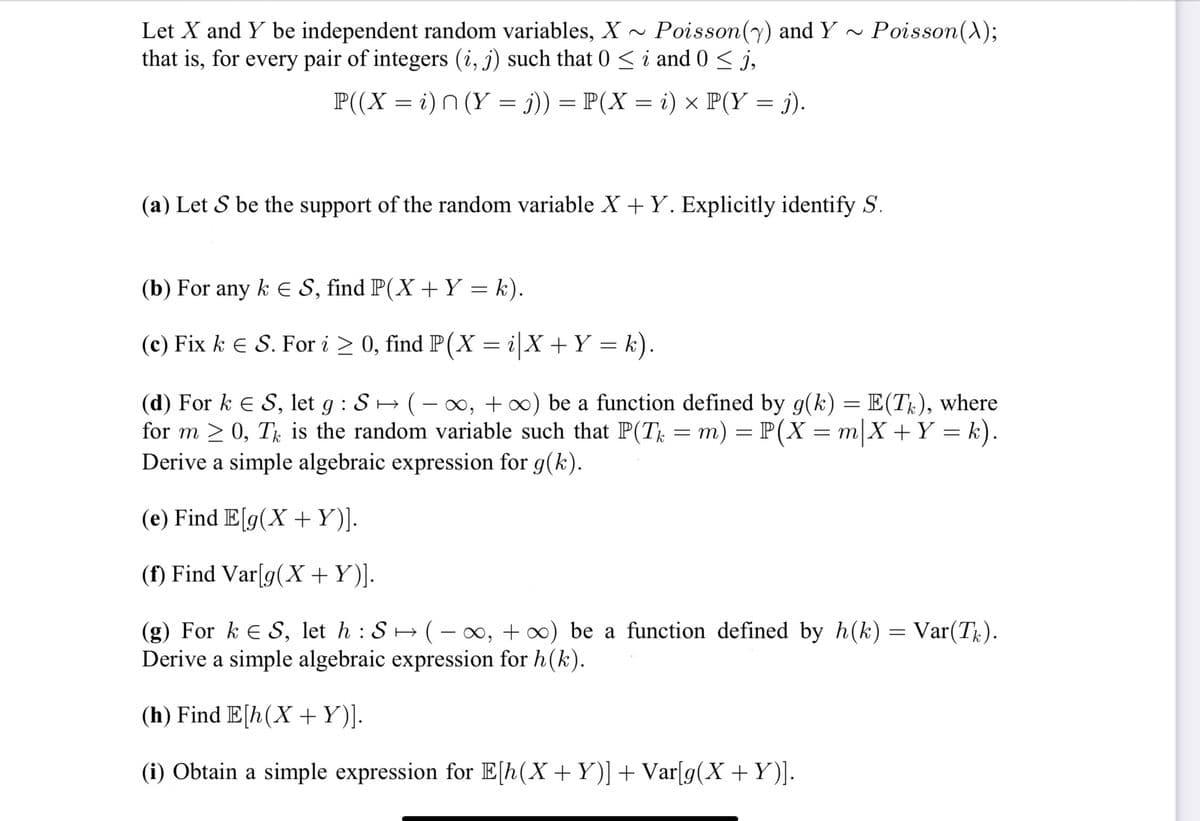 Let X and Y be independent random variables, X~ Poisson (y) and Y~
Poisson(y) and Y~ Poisson (X);
that is, for every pair of integers (i, j) such that 0 ≤ i and 0 ≤ j,
P(( X = i) n (Y = j)) = P( X = i) × P(Y = j).
(a) Let S be the support of the random variable X + Y. Explicitly identify S.
(b) For any k € S, find P(X + Y = k).
(c) Fix k = S. For i ≥ 0, find P(X= i| X + Y = k).
(d) For k = S, let g : S → ( − ∞, +∞) be a function defined by g(k) = E(Tk), where
for m≥ 0, T is the random variable such that P(T = m) = P(X= m X + Y = k).
Derive a simple algebraic expression for g(k).
(e) Find E[g(X + Y)].
(f) Find Var[g(X + Y)].
(g) For k = S, let h : S → ( − ∞, +∞) be a function defined by h(k) = Var(Tk).
Derive a simple algebraic expression for h(k).
(h) Find E[h (X+Y)].
(i) Obtain a simple expression for E[h(X + Y)] + Var[g(X+Y)].