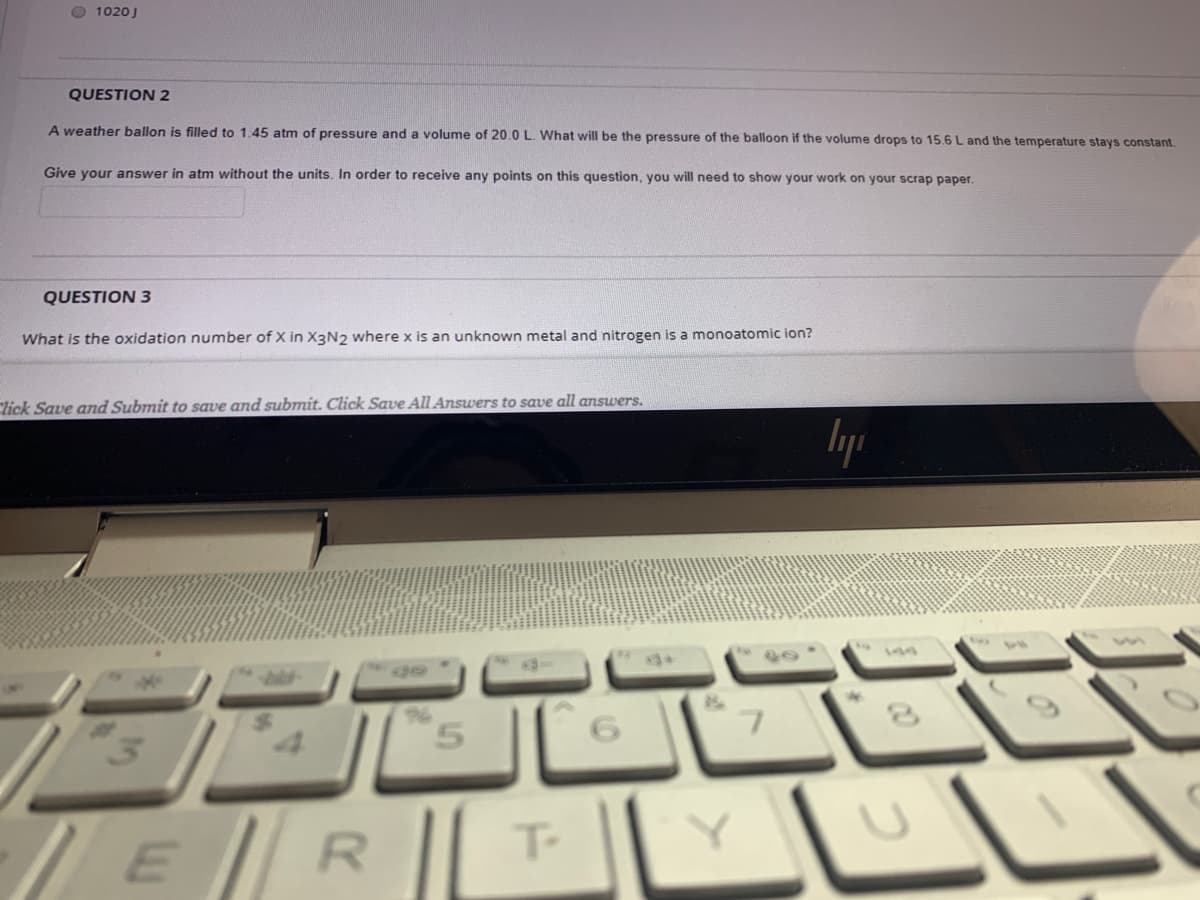 O 1020J
QUESTION 2
A weather ballon is filled to 1,45 atm of pressure and a volume of 20.0 L. What will be the pressure of the balloon if the volume drops to 15.6 L and the temperature stays constant.
Give your answer in atm without the units. In order to receive any points on this question, you will need to show your work on your scrap paper,
QUESTION 3
What is the oxidation number of X in X3N2 where x is an unknown metal and nitrogen is a monoatomic ion?
Click Save and Submit to save and submit. Click Save All Answers to save all answers.
lyp
5.
/ERI L
T-

