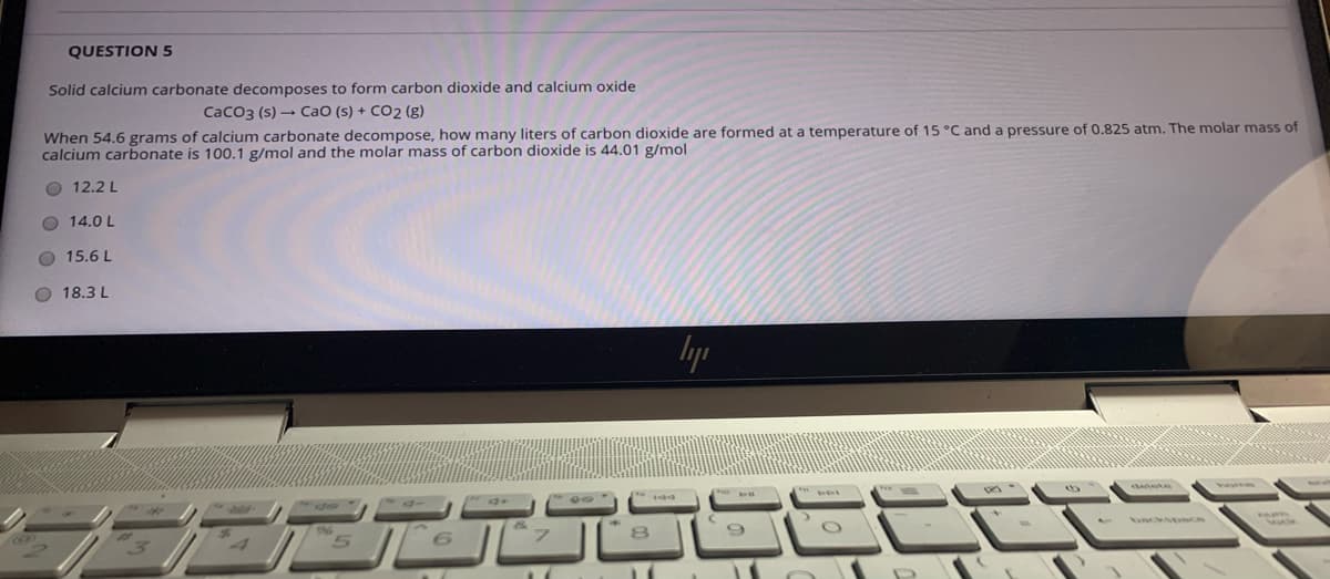 QUESTION 5
Solid calcium carbonate decomposes to form carbon dioxide and calcium oxide
CaCo3 (s) - CaO (s) + CO2 (g)
When 54.6 grams of calcium carbonate decompose, how many liters of carbon dioxide are formed at a temperature of 15 °C and a pressure of 0.825 atm. The molar mass of
calcium carbonate is 100.1 g/mol and the molar mass of carbon dioxide is 44.01 g/mol
O 12.2 L
O 14.0 L
O 15.6 L
O 18.3 L
