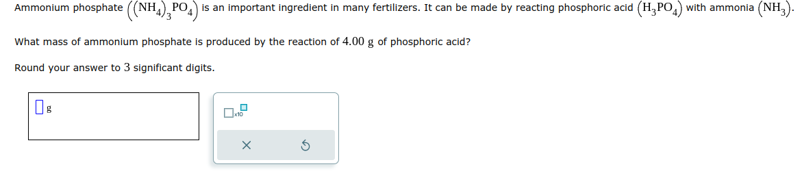 Ammonium phosphate ((NH4)¸PO4 is an important ingredient in many fertilizers. It can be made by reacting phosphoric acid (H₂PO4) with ammonia (NH3).
What mass of ammonium phosphate is produced by the reaction of 4.00 g of phosphoric acid?
Round your answer to 3 significant digits.
S