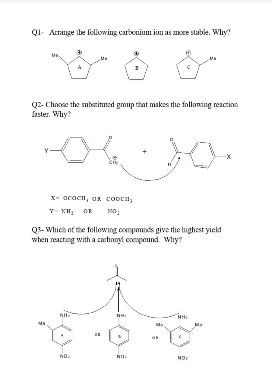 Ql- Arrange the following carbonium ion as more stable. Why?
Me
Me
„Me
A
C
Q2- Choose the substituted group that makes the following reaction
faster. Why?
X-
CH2
H
X- ососн, OR COOCH}
Y= NH2
OR
NO2
Q3- Which of the following compounds give the highest yield
when reacting with a carbonyl compound. Why?
NH 2
NH2
NH2
Me
Me
Me
OR
OR
NO 2
NO2
NO2
