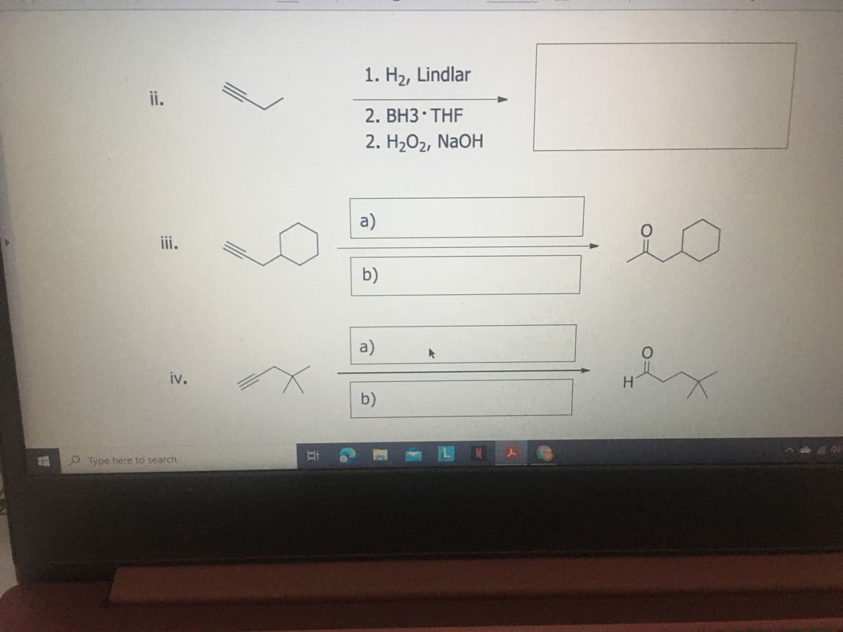 1. H2, Lindlar
ii.
2. BH3 THF
2. H202, NaOH
a)
iii.
b)
a)
iv.
b)
O Type here to search
