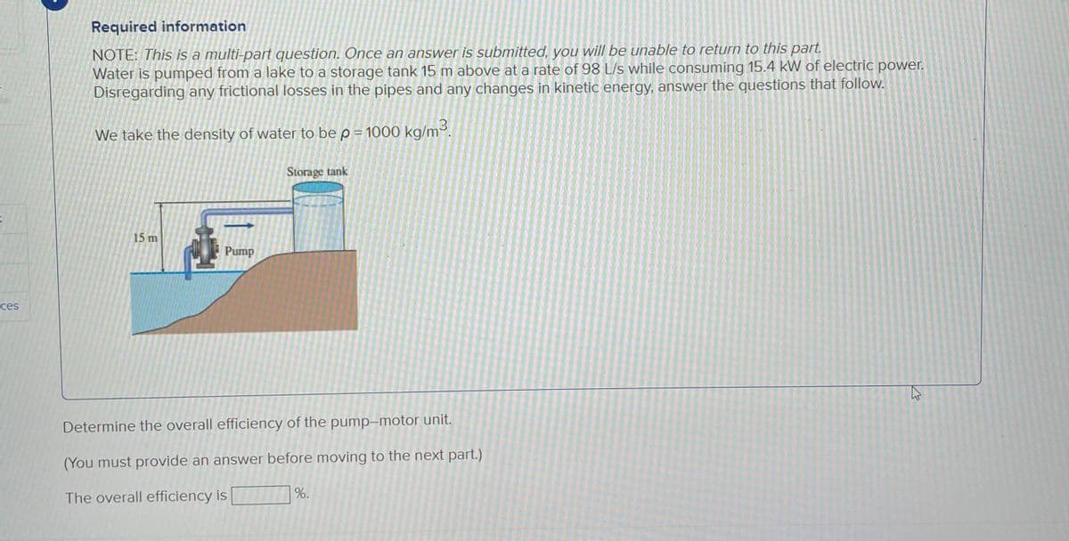 K
ces
Required information
NOTE: This is a multi-part question. Once an answer is submitted, you will be unable to return to this part.
Water is pumped from a lake to a storage tank 15 m above at a rate of 98 L/s while consuming 15.4 kW of electric power.
Disregarding any frictional losses in the pipes and any changes in kinetic energy, answer the questions that follow.
We take the density of water to be p = 1000 kg/m³.
15 m
Pump
Storage tank
Determine the overall efficiency of the pump-motor unit.
(You must provide an answer before moving to the next part.)
The overall efficiency is
%.
2